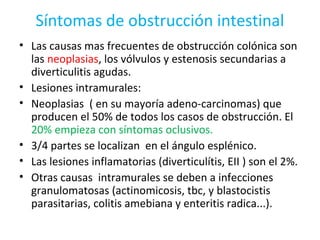 Síntomas de obstrucción intestinal
• Las causas mas frecuentes de obstrucción colónica son
las neoplasias, los vólvulos y estenosis secundarias a
diverticulitis agudas.
• Lesiones intramurales:
• Neoplasias ( en su mayoría adeno-carcinomas) que
producen el 50% de todos los casos de obstrucción. El
20% empieza con síntomas oclusivos.
• 3/4 partes se localizan en el ángulo esplénico.
• Las lesiones inflamatorias (diverticulítis, EII ) son el 2%.
• Otras causas intramurales se deben a infecciones
granulomatosas (actinomicosis, tbc, y blastocistis
parasitarias, colitis amebiana y enteritis radica...).
 