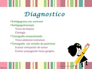 Diagnostico
Esofagograma con contraste
Esofagogastroscopia
   Toma de biopsia
   Citología
Tomografía computarizada
   Tórax-abdomen-metastasis
Tomografía con emisión de positrones
   Evaluar extirpación de tumor
   Evaluar propagación hacia ganglios
 