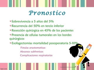 Pronostico
 Sobrevivencia a 5 años del 5%
 Recurrencia del 50% en tercio inferior
 Resección quirúrgica en 45% de los pacientes
 Presencia de células tumorales en los bordes
quirúrgicos
 Esofagectomías mortalidad posoperatoria 5-10%
       Fistulas anastomoticas
       Abscesos subfrenicos
       Complicaciones respiratorias
 
