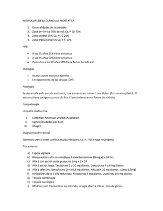 NEOPLASIAS DE LA GLANDULA PROSTATICA

    1.   Generalidades de la próstata
    2.   Zona periférica 70% de vol. Ca. P 60-70%
    3.   Zona central 25% Ca. P 10-20%
    4.   Zona transicional 5% Ca. P 5-10%

HPB

         A los 55 años 25% tiene síntomas
         A los 75 años 50% tiene síntomas
         Operados a los 60 años 50% tiene factor hereditario

Etiologías

    o    Interacciones estroma-epitelio
    o    Envejecimiento de las células (DHT)

Patología

Se desarrolla en la zona transicional, hay aumento en número de células. (Estroma y epitelio). El
estroma tiene colágena y musculo liso. El crecimiento es en forma de nódulos.

Fisiopatología

Uropatía obstructiva

   I.    Síntomas: American UrologicAsociation
  II.    Signos: los dados por EDR
 III.    Imagen

Diagnóstico diferencial

Estenosis uretral o del cuello, cálculos vesicales, Ca. P. IVU, vejiga neurógeno.

Tratamiento

    a)   Espera vigilada
    b)   Bloqueadores alfa no selectivos. Fenoxibenzamina 10 mg x2 x 24 hrs.
    c)   Alfa 1 con acción corta prazocina 2mg x 2 x 24
    d)   Alfa 1 acción larga. Terazocina 5 o 10 mg diarios. Doxazocina 4 a 8 mg diarios.
    e)   Alfa 1 selectivo tamsolucina 0.4 a 0.8 mg diarios. Alfuzosin 10 mg diarios. (comp 2.5mg)
    f)   Inhibidores de la 5 alfa reductasa. Finasterida 5 mg diarios. Dusterida 0.5 mg diarios.
    g)   Terapia combinada
    h)   Terapia quirúrgica
    i)   RTUP incisión transuretral de próstata, cirugía abierta. Otras. Uso de glicina
 