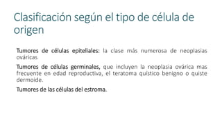 Clasificación según el tipo de célula de
origen
Tumores de células epiteliales: la clase más numerosa de neoplasias
ováricas
Tumores de células germinales, que incluyen la neoplasia ovárica mas
frecuente en edad reproductiva, el teratoma quístico benigno o quiste
dermoide.
Tumores de las células del estroma.
 