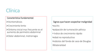 Clínica
Característica fundamental:
Asintomáticos
Crecimiento lento
Síntoma inicial mas frecuente es el
aumento de perímetro abdominal
Dolor abdominal, metrorragia
Signos que hacen sospechar malignidad
•ascitis
•palpación de tumoración pélvica
• índice de crecimiento rápido
•edad no reproductiva
•nódulos del fondo de saco de Douglas
•Bilateralidad
 