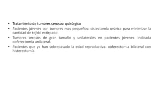 • Tratamiento de tumores serosos: quirúrgico
• Pacientes jóvenes con tumores mas pequeños: cistectomía ovárica para minimizar la
cantidad de tejido extirpado
• Tumores serosos de gran tamaño y unilaterales en pacientes jóvenes: indicada
ooferectomía unilateral.
• Pacientes que ya han sobrepasado la edad reproductiva: ooferectomia bilateral con
histerectomía.
 