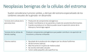 Neoplasias benignas de la células del estroma
Suelen considerarse tumores solidos, y derivan del estroma especializado de los
cordones sexuales de la gónada en desarrollo
Tumores de la células de la
granulosa-teca
• Producción de componentes estrogénicos
• Pueden manifestarse en las pacientes a través de característica feminizantes
• Cuando se produce en la infancia puede causar la aparición precoz de la
telarquia y hemorragia vaginal
Tumores de las células de
Sertoly-Leyding
Producen componentes androgénicos que pueden contribuir a la aparición de
hirsutismo y síntomas virilizantes
Fibroma ovárico • Resultado de la producción de colágeno por las células fusiformes
• 4% de tumores ováricos
• Mas frecuente en mujeres de mediana edad
• No secreta esteroides sexuales
• Tumor solido pequeño y de superficie lisa
 