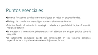 Puntos esenciales
•Son mas frecuentes que los tumores malignos en todos los grupos de edad.
•El riesgo de transformación maligna aumenta al aumentar la edad.
•Esta justificado el tratamiento quirúrgico debido a la posibilidad de transformación
maligna o torsión
•Es necesaria la evaluación preoperatoria con técnicas de imagen pélvica como la
ecografía
•El tratamiento quirúrgico puede ser conservador en los tumores benignos,
especialmente si la paciente desea tener hijos en el futuro
 