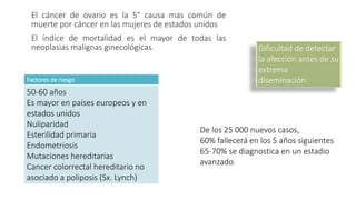 El cáncer de ovario es la 5° causa mas común de
muerte por cáncer en las mujeres de estados unidos
El índice de mortalidad es el mayor de todas las
neoplasias malignas ginecológicas. Dificultad de detectar
la afección antes de su
extrema
diseminación.
De los 25 000 nuevos casos,
60% fallecerá en los 5 años siguientes
65-70% se diagnostica en un estadio
avanzado.
Factores de riesgo
50-60 años
Es mayor en países europeos y en
estados unidos
Nuliparidad
Esterilidad primaria
Endometriosis
Mutaciones hereditarias
Cancer colorrectal hereditario no
asociado a poliposis (Sx. Lynch)
 