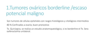 1.Tumores ováricos borderline /escaso
potencial maligno
Son tumores de células epiteliales con rasgos histológicos y citológicos intermedios
80 % Confinados a ovario, buen pronostico
Tx. Quirúrgico, se realiza un estudio anatomopatológico, si es borderline el Tx. Sera
ooferoctomía unilateral.
 