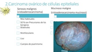 2.Carcinoma ovárico de células epiteliales
Serosos malignos
(cistoadenocarcinoma)
Mas habituales
50 % son Precursores de los
benignos
Bilaterales
Multiloculares
Liso
Cuerpos de psammoma
Mucinoso maligno
(cistoadenocarcinoma mucinoso)
Solo el 5% son cancerosos
Con frecuencia miden mas
de 20 cm
Peritonitis seudomixomatosa
 