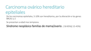 Carcinoma ovárico hereditario
epiteliales
De los carcinomas epiteliales, 5-10% son hereditarios, por la alteración e los genes
BRCA1 y 2
Se presentan a edad mas temprana.
Síndrome neoplásico familias de mama/ovario. ( 50-85%)( 15-45%)
 