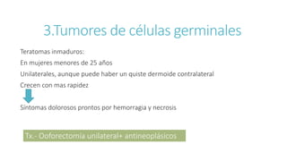 Teratomas inmaduros:
En mujeres menores de 25 años
Unilaterales, aunque puede haber un quiste dermoide contralateral
Crecen con mas rapidez
Síntomas dolorosos prontos por hemorragia y necrosis
3.Tumores de células germinales
Tx.- Ooforectomía unilateral+ antineoplásicos
 
