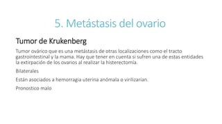 5. Metástasis del ovario
Tumor de Krukenberg
Tumor ovárico que es una metástasis de otras localizaciones como el tracto
gastrointestinal y la mama. Hay que tener en cuenta si sufren una de estas entidades
la extirpación de los ovarios al realizar la histerectomía.
Bilaterales
Están asociados a hemorragia uterina anómala o virilizarían.
Pronostico malo
 