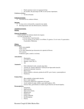 o Puede aumentar un poco en regeneración hep.
             o No sensible: alto porcentaje de CHC sin elevaciones importantes.
Fosfatasas alcalinas.
             o Se elevan bastante.

Colangiocarcinoma:
    • Carcinoma de los conductos biliares.

Sarcoma:
    • Ca muy severo, de desarrollo y expansión muy rápida.
    • Histológicamente tiene alta diferenciación y metástasis

cistoadenocarcinoma.
linfoma.

Cánceres Secundarios:
   − Cáncer producto de metástasis desde otros órganos.
   − Los más encontrados son:
               Ca de colon: el más frecuente.
               Ca de vesícula, Ca de mama, Ca de Riñon, Ca gástrico, Ca de ovario, Ca pancreático,
               Ca prostático, Melanoma.

Clínica:
Porcentajes:
         • 60% masa palpable
         • 20% cirrosis
         • 15% dolor abdominal (por distensión de la cápsula de Glisson)
         • 5% ictericia.
         • Abdomen agudo, cuando se revientan.

Antecedentes.
           o     Hepatopatías.
           o     Uso ACO en mujeres.
           o     Hepatitis virales (B y C).
           o     Ají.
Anamnesis.
           o     Dolor abdominal (sordo, cansado, larga data).
           o     Aumento de volumen abdominal. Tumoración de hipocondrio derecho.
           o     Sensación de plenitud, Anorexia.
           o     Baja de peso.
           o     Diarrea (debido a colestasia, producción de PG´s por el tumor, o paraneoplásico).
           o     Flatulencia.

Exámen físico.
            o Masa palpable en hipocondrio derecho.
            o Roce o soplo hepático.
            o Ciruclación colateral por compromiso de la porta.
            o Ascitis (teñida de sangre, debido a gran daño hepático), 20%.
            o Ictericia: Rara, generalmente en estados de gran deterioro de función hepática.
Paraneoplasicos.
            o Poliglobulia.
            o Hipercalcemia.
            o Hipercolesterolemia.
            o Hipoglicemia.
            o Polimiositis.
            o Porfiria adquirida.
            o Desfibrinogenia.
            o Diarrea.


Resumen Cirugía II, Pablo Merino Ríos
 