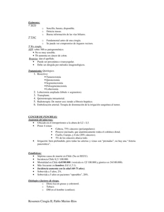 Exámenes:
1º ECO
             o   Sencillo, barato, disponible.
             o   Detecta masas.
             o   Buena información de las vías biliares.
2º TAC
             o   Fundamental antes de una cirugía.
             o   Se puede ver compromiso de órganos vecinos.
3º Rx simple.
AFP: sobre 500 es patognomónico.
    • No es muy sensible.
    • Tb aumenta en cáncer de colon.
 Biopsias: dan el apellido.
    • Puede ser percutánea o transyugular.
    • Debe ser dirigida por métodos imagenológicos.

Tratamiento: Quirúrgico.
     1. Resectivo:
                Tumerectomía
                Quistectomía
                Segmentectomía
                Polisegmentectomía
                Lobectomía
     2. Lobectomía ampliada (lóbulo + segmentos).
     3. Transplante.
     4. Quimioterapia intraarterial.
     5. Radioterapia: De menor uso; tiende a fibrosis hepático.
     6. Embolización arterial. Terapia de disminución de la irrigación sanguínea al tumor.



CÁNCER DE PÁNCREAS:
Anatomía del páncreas:
   • Ubicado en el retroperitoneo a la altura de L2 – L3.
   • Posee 4 zonas:
                       Cabeza, 75% cánceres (periampulares).
                       Proceso uncinado, que anatómicamente rodea el colédoco distal.
                       Cuello, Cuerpo, y Cola (20% cánceres).
                       5% de los cánceres abarca todo.
   • Irrigación: bien prefundido, pero todas las arterias y venas son “prestadas”; no hay una “Arteria
       pancreática”.


Estadísticas:
    • Séptima causa de muerte en Chile (5ta en EEUU).
    • Incidencia Chile 8,2 / 100.000.
    • Mortalidad en Chile 4,4/100.000. (vesícula es 12/ 100.000 y gástrico es 24/100.000).
    • Más frecuente en hombres 3:1 (1,7:1).
    • Incidencia aumenta con la edad (60-75 años).
    • Sobrevida a 5 años, 2%.
    • Sobrevida a 5 años en pacientes “operables”, 20%.

Etiología o factores de riesgo.
              o Dieta rica en grasas y colesterol.
              o Tabaco.
              o DM en el hombre (confuso).



Resumen Cirugía II, Pablo Merino Ríos
 