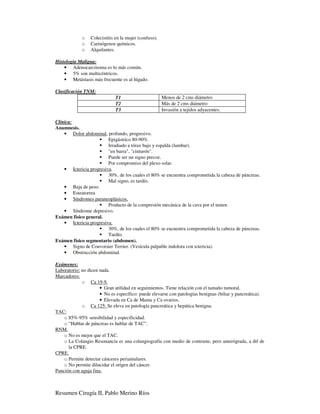 o   Colecistitis en la mujer (confuso).
             o   Carinógenos químicos.
             o   Alquilantes.

Histología Maligna:
    • Adenocarcinoma es lo más común.
    • 5% son multicéntricos.
    • Metástasis más frecuente es al hígado.

Clasificación TNM:
                             T1                        Menos de 2 cms diámetro
                             T2                        Más de 2 cms diámetro
                             T3                        Invasión a tejidos adyacentes.

Clínica:
Anamnesis.
    • Dolor abdominal, profundo, progresivo.
                         Epigástrico 80-90%.
                         Irradiado a tórax bajo y espalda (lumbar).
                         "en barra", "cinturón".
                         Puede ser un signo precoz.
                         Por compromiso del plexo solar.
    • Ictericia progresiva.
                         30%, de los cuales el 80% se encuentra comprometida la cabeza de páncreas.
                         Mal signo, es tardío.
    • Baja de peso.
    • Esteatorrea
    • Síndromes paraneoplásicos.
                         Producto de la compresión mecánica de la cava por el tumor.
    • Síndrome depresivo.
Exámen físico general.
    • Ictericia progresiva.
                         30%, de los cuales el 80% se encuentra comprometida la cabeza de páncreas.
                         Tardío.
Exámen físico segmentario (abdomen).
    • Signo de Couvoisier Terrier. (Vesícula palpable indolora con ictericia).
    • Obstrucción abdominal.

Exámenes:
Laboratorio: no dicen nada.
Marcadores:
             o Ca 19-9.
                      • Gran utilidad en seguimientos. Tiene relación con el tamaño tumoral.
                      • No es específico: puede elevarse con patologías benignas (biliar y pancreática).
                      • Elevada en Ca de Mama y Ca ovarios.
             o Ca 125: Se eleva en patología pancreática y hepática benigna.
TAC:
    o 85%-95% sensibilidad y especificidad.
    o “Hablar de páncreas es hablar de TAC”.
RNM.
    o No es mejor que el TAC.
    o La Colangio Resonancia es una colangiografía con medio de contraste, pero anterógrada, a dif de
      la CPRE.
CPRE.
    o Permite detectar cánceres periamulares.
    o No permite dilucidar el orígen del cáncer.
Punción con aguja fina.



Resumen Cirugía II, Pablo Merino Ríos
 