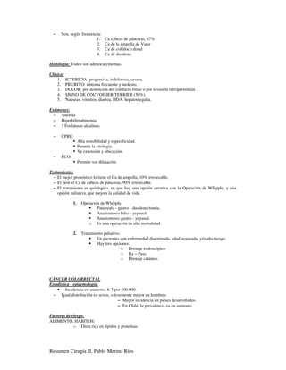−   Son, según frecuencia:
                         1.       Ca cabeza de páncreas, 67%
                         2.       Ca de la ampolla de Vater
                         3.       Ca de colédoco distal
                         4.       Ca de duodeno.

Histología: Todos son adenocarcinomas.

Clínica:
    1. ICTERICIA: progresiva, indolorosa, severa.
    2. PRURITO: síntoma frecuente y molesto.
    3. DOLOR: por distención del conducto biliar o por invasión retroperitoneal.
    4. SIGNO DE COUVOISIER TERRIER (50%).
    5. Nauseas, vómitos, diarrea, HDA, hepatomegalia.

Exámenes:
 − Anemia
 − Hiperbilirrubinemia
 − ↑ Fosfatasas alcalinas.

  −   CPRE:
                  Alta sensibilidad y especificidad.
                  Permite la citología.
                  Ve extensión y ubicación.
  −   ECO:
                  Permite ver dilatación.

Tratamiento:
  − El mejor pronóstico lo tiene el Ca de ampolla, 10% irresecable.
  − El peor el Ca de cabeza de páncreas, 90% irresecable.
  − El tratamiento es quirúrgico, en que hay una opción curativa con la Operación de Whipple; y una
    opción paliativa, que mejora la calidad de vida.

             1.     Operación de Whipple.
                            Pancreato - gastro - duodenectomía.
                            Anastomosis bilio - yeyunal.
                            Anastomosis gastro - yeyunal.
                       o Es una operación de alta mortalidad.

             2.     Tratamiento paliativo.
                            En pacientes con enfermedad diseminada, edad avanzada, y/o alto riesgo.
                            Hay tres opciones:
                                           o Drenaje endoscópico
                                           o By – Pass.
                                           o Drenaje cutáneo.



CÁNCER COLORRECTAL
Estadística - epidemología.
    • Incidencia en aumento, 6-7 por 100.000.
  − Igual distribución en sexos, o levemente mayor en hombres.
                                     − Mayor incidencia en países desarrollados.
                                     − En Chile, la prevalencia va en aumento.

Factores de riesgo:
ALIMENTO, HÁBITOS:
             o Dieta rica en lípidos y proteínas.




Resumen Cirugía II, Pablo Merino Ríos
 