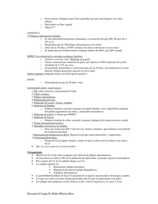 o   Grasa animal. Originan mayor flora anaerobia que hace cancerígenos a las sales
                 biliares.
             o   Dieta pobre en fibra vegetal.
             o   Tabaco???

GENÉTICA:
1º Poliposis adenomatosa familiar.
              o Es una enfermedad autosómica dominante, con mutación del gen APC del gen 5q (1-
                  2% cá´s).
              o Desarrollan más de 100 pólipos adenomatosos en el cólon.
              o Antes de los 50 años, el 100% termina con cáncer colorrectal (si no se trata).
              o Se puede detectar definitivamente mediante análisis de DNA: gen APC mutado.

HNPCC (cá colorrectal no asociado a poliposis familiar).
             o Tambien conocido como "Síndrome de Lynch".
             o Cáncer colorrectal por mutación de genes que reparan el ADN (síndrome de Lynch).
             o Alrededor de 5-15% de casos.
             o Generalmente desarrollan cá colorrectal antes de los 50 años, frecuentemente en cólon
                  derecho. Pueden desarrollar cánceres en otros lados.
Judíos esquenazi. Subgrupo étnico con fuerte patrón genético.

EDAD.
             o   Generalmente en pac de 50 años o más.

ENFERMEDADES ASOCIADAS:
   1. EII: colitis ulcerosa y enfermedad de Crohn.
   2. Colitis crónicas.
   3. Pólipos adenomatosos.
   4. Radioterapia pelviana.
   5. Síndromes de Lynch –Turcot– Gardner.
   6. Síndrome de Gardner.
             o Poliposis familiar, asociado a tumores de tejidos blandos, óseos, hipertrofia congénita
                   del epitelio pigmentario de retina, y desmoides mesentéricos.
   1. Síndrome de Lynch: lo mismo que HNPCC.
   2. Síndorme de Turcot.
             o Poliposis familiar de cólon, asociado a tumores malignos del sistema nervioso central.
   1. Fístula retroperitoneal crónica.
   2. Obesidad, resistencia a la insulina.
             o Estos pac tienen más IGF-1 (fact de crec similar a insulina), que estimula el crecimiento
                   de la mucosa intestinal.
   1. Bacteremia por Streptococcus Bovis. Bacteria fecal que causa endocarditis y septicemias.
   2. Uretrosigmoidostomías.
             o Riesgo de Cá en lugares distales a unión, en que el cólon está en contacto con orina y
                   fecas.
   • Ojo: no existe relación con diverticulitis.

Fisiopatología.
    • Mayoría de los cá de colon (cualquier etio) derivan de pólipos adenomatosos.
    • Se encuentran en sobre el 30% de la población de edad media- avanzada, mayoría asintomáticos.
    • Pero, menos del 1% de los pólipos llegan a ser Cá.
    • Los pólipos pueden ser:
                        Hamartomas (pólipos juveniles).
                        Hiperplasia de mucosa (pólipo hiperplásico).
                        O pólipos adenomatosos.
    • La posibilidad de pólipos de hacer Cá depende de su aspecto macroscópico, histología y tamaño.
    • Los que son sesiles (con base ancha) desarrollan más Cá que los pediculados (con tallo).
    • Los pólipos más peligrosos son los Pólipos sesiles vellosos (papilares), de sobre 2,5cms.




Resumen Cirugía II, Pablo Merino Ríos
 