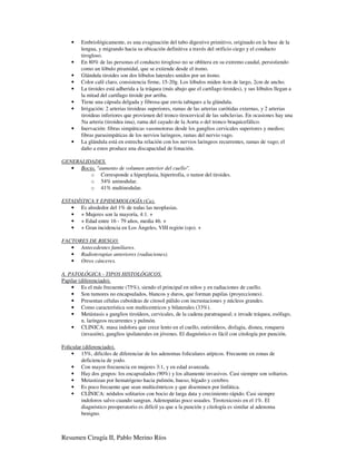 •    Embriológicamente, es una evaginación del tubo digestivo primitivo, originado en la base de la
         lengua, y migrando hacia su ubicación definitiva a través del orificio ciego y el conducto
         tirogloso.
    •    En 80% de las personas el conducto tirogloso no se oblitera en su extremo caudal, persistiendo
         como un lóbulo piramidal, que se extiende desde el itsmo.
    •    Glándula tiroides son dos lóbulos laterales unidos por un itsmo.
    •    Color café claro, consistencia firme, 15-20g. Los lóbulos miden 4cm de largo, 2cm de ancho.
    •    La tiroides está adherida a la tráquea (más abajo que el cartílago tiroides), y sus lóbulos llegan a
         la mitad del cartílago tiroide por arriba.
    •    Tiene una cápsula delgada y fibrosa que envía tabiques a la glándula.
    •    Irrigación: 2 arterias tiroideas superiores, ramas de las arterias carótidas externas, y 2 arterias
         tiroideas inferiores que provienen del tronco tirocervical de las subclavias. En ocasiones hay una
         5ta arteria (tiroidea ima), rama del cayado de la Aorta o del tronco braquicefálico.
    •    Inervación: fibras simpáticas vasomotoras desde los ganglios cervicales superiores y medios;
         fibras parasimpáticas de los nervios laringeos, ramas del nervio vago.
    •    La glándula está en estrecha relación con los nervios laringeos recurrentes, ramas de vago; el
         daño a estos produce una discapacidad de fonación.

GENERALIDADES.
   • Bocio, "aumento de volumen anterior del cuello".
         o Corresponde a hiperplasia, hipertrofia, o tumor del tiroides.
         o 54% uninodular.
         o 41% multinodular.

ESTADÍSTICA Y EPIDEMIOLOGÍA (Ca).
   • Es alrededor del 1% de todas las neoplasias.
   • + Mujeres son la mayoría, 4:1. +
   • + Edad entre 16 - 79 años, media 46. +
   • + Gran incidencia en Los Ángeles, VIII región (ojo). +

FACTORES DE RIESGO.
   • Antecedentes familiares.
   • Radioterapias anteriores (radiaciones).
   • Otros cánceres.

A. PATOLÓGICA - TIPOS HISTOLÓGICOS.
Papilar (diferenciado).
    • Es el más frecuente (75%), siendo el principal en niños y en radiaciones de cuello.
    • Son tumores no encapsulados, blancos y duros, que forman papilas (proyecciones).
    • Presentan células cuboídeas de citosol pálido con incrustaciones y núcleos grandes.
    • Como característica son multicentricos y bilaterales (33%).
    • Metástasis a ganglios tiroídeos, cervicales, de la cadena paratraqueal; e invade tráquea, esófago,
         n. laríngeos recurrentes y pulmón.
    • CLINICA: masa indolora que crece lento en el cuello, eutiroídeos, disfagia, disnea, ronquera
         (invasión), ganglios ipsilaterales en jóvenes. El diagnóstico es fácil con citología por punción.

Folicular (diferenciado).
    • 15%, dificiles de diferenciar de los adenomas foliculares atípicos. Frecuente en zonas de
         deficiencia de yodo.
    • Con mayor frecuencia en mujeres 3:1, y en edad avanzada.
    • Hay dos grupos: los encapsulados (90%) y los altamente invasivos. Casi siempre son soltarios.
    • Metastizan por hematógeno hacia pulmón, hueso, hígado y cerebro.
    • Es poco frecuente que sean multicéntricos y que diseminen por linfática.
    • CLÍNICA: nódulos solitarios con bocio de larga data y crecimiento rápido. Casi siempre
         indoloros salvo cuando sangran. Adenopatías poco usuales. Tirotoxicosis en el 1%. El
         diagnóstico preoperatorio es difícil ya que a la punción y citología es similar al adenoma
         benigno.



Resumen Cirugía II, Pablo Merino Ríos
 