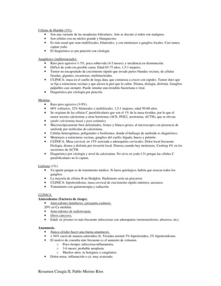 Células de Hurthle (3%).
    • Son una variante de las neoplasias foliculares. Aún se discute si todos son malignos.
    • Son células con un núcleo grande y blanquecino.
    • Es más usual que sean multifocales, bilaterales, y con metástasis a ganglios locales. Casi nunca
         captan yodo.
    • El diagnóstico es por punción con citología.

Anaplásico (indiferenciado).
   • Raro pero agresivo 1-3%, poca sobrevida (4-5 meses), e incidencia en disminución.
   • Déficit de yodo era posible causa. Edad 65-75 años, 1,5:1 mujeres.
   • Tumor no encapsulado de crecimiento rápido que invade partes blandas vecinas, de células
        fusadas, gigantes, escamosas, multinucleadas.
   • CLINICA: masa en el cuello de larga data, que comienza a crecer con rapidez. Tumor duro que
        se fija a estructuras vecinas y que ulcera la piel que lo cubre. Disnea, disfagia, disfonía. Ganglios
        palpables casi siempre. Puede simular una tiroiditis bacteriana o viral.
   • Diagnóstico por citología por punción.

Medular.
   • Raro pero agresivo (3-9%).
   • 68% solitarios, 32% bilaterales o multifocales. 1,5:1 mujeres, edad 50-60 años.
   • Se originan de las células C parafoliculares que son el 1% de la masa tiroídea, por lo que el
        tumor secreta calcitonina y otras hormonas (ACE, PGE2, serotonina, ACTH), que se elevan.
   • (pedir calcitonina basal y post-estímulo).
   • Macroscópicamente bien delimitados, firmes y blanco-grises; al microscopio con presencia de
        amiloide por moléculas de calcitonina.
   • Células heterogéneas, poligonales o fusiformes, donde el hallazgo de amiloide es diagnóstico.
   • Metástasis a estructuras vecinas, ganglios del cuello, hígado, hueso y pulmón.
   • CLÍNICA: Masa cervical, en 15% asociada a adenopatías cervicales. Dolor local frecuente.
        Disfagia, disnea y disfonía por invasión local. Diarrea cuando hay metástasis. Cushing 4% en los
        secretores de ACTH.
   • Diagnóstico por citología y nivel de calcitonina. No sirve en yodo 131 porque las células C
        parafoliculares no lo captan.

Linfoma (1%).
    • Va aparte porque es de tratamiento médico. Si fuera quirúrgico, habría que resecar todos los
        ganglios.
    • La mayoría de células B no Hodgkin. Hashimoto sería un precursor.
    • CLINICA: hipotiroidismo, masa cervical de crecimiento rápido indoloro, ancianos.
    • Tratamiento con quimioterapia y radiación.

CLÍNICA.
Antecedentes (Factores de riesgo).
   • Antecedentes familiares. (pregunta exámen).
   20% en Ca medular.
   • Antecedentes de radioterapia.
   • Otros cánceres.
   • Edad: en jóvenes es más frecuente infecciosas con adenopatías (mononucleosis, abscesos, etc).

Anamnesis.
   • Nunca olvidar hacer una buena anamnesis.
   • + 94% cursó de manera eutiroídeo (h. Tiroidea normal 3% hipertiroideo, 2% hipotiroidismo.
   • El motivo de consulta más frecuente es el aumento de volumen.
           o Poco tiempo: infecciosa-inflamatoria.
           o 3-6 meses: probable neoplasia.
           o Muchos años: tu benignos o congénitos.
   • Dolor-masa: inflamación o cá. muy avanzado.



Resumen Cirugía II, Pablo Merino Ríos
 
