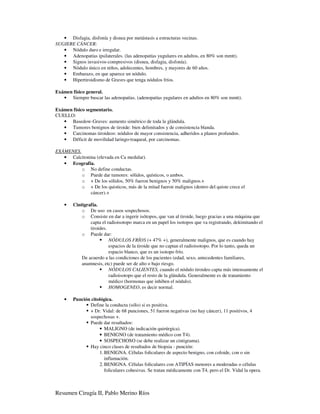 • Disfagia, disfonía y disnea por metástasis a estructuras vecinas.
SUGIERE CÁNCER:
   • Nódulo duro e irregular.
   • Adenopatías ipsilaterales. (las adenopatías yugulares en adultos, en 80% son mmtt).
   • Signos invasivos-compresivos (disnea, disfagia, disfonía).
   • Nódulo único en niños, adolecentes, hombres, y mayores de 60 años.
   • Embarazo, en que aparece un nódulo.
   • Hipertiroidismo de Graves que tenga nódulos fríos.

Exámen físico general.
   • Siempre buscar las adenopatías. (adenopatías yugulares en adultos en 80% son mmtt).

Exámen físico segmentario.
CUELLO:
   • Basedow-Graves: aumento simétrico de toda la glándula.
   • Tumores benignos de tiroide: bien delimitados y de consistencia blanda.
   • Carcinomas tiroideos: nódulos de mayor consistencia, adheridos a planos profundos.
   • Déficit de movilidad laringo-traqueal, por carcinomas.

EXÁMENES.
   • Calcitonina (elevada en Ca medular).
   • Ecografía.
          o No define conductas.
          o Puede dar tumores: sólidos, quísticos, o ambos.
          o + De los sólidos, 50% fueron benignos y 50% malignos.+
          o + De los quisticos, más de la mitad fueron malignos (dentro del quiste crece el
              cáncer).+

    •   Cintigrafía.
            o De uso en casos sospechosos.
            o Consiste en dar a ingerir isótopos, que van al tiroide, luego gracias a una máquina que
                capta el radioisotopo marca en un papel los isotopos que va registrando, dekimitando el
                tiroides.
            o Puede dar:
                          NÓDULOS FRÍOS (+ 47% +), generalmente malignos, que es cuando hay
                          espacios de la tiroide que no captan el radioisotopo. Por lo tanto, queda un
                          espacio blanco, que es un isotopo frío.
            De acuerdo a las condiciones de los pacientes (edad, sexo, antecedentes familiares,
            anamnesis, etc) puede ser de alto o bajo riesgo.
                          NÓDULOS CALIENTES, cuando el nódulo tiroideo capta más intensamente el
                          radioisotopo que el resto de la glándula. Generalmente es de tratamiento
                          médico (hormonas que inhiben el nódulo).
                          HOMOGENEO, es decir normal.

    •   Punción citológica.
               Define la conducta (sólo) si es positiva.
               + Dr. Vidal: de 68 punciones, 51 fueron negativas (no hay cáncer), 11 positivos, 4
               sospechosas +.
               Puede dar resultados:
                    • MALIGNO (de indicación quirúrgica).
                    • BENIGNO (de tratamiento médico con T4).
                    • SOSPECHOSO (se debe realizar un cintigrama).
               Hay cinco clases de resultados de biopsia - punción:
                    1. BENIGNA. Células foliculares de aspecto benigno, con coloide, con o sin
                       inflamación.
                    2. BENIGNA. Células foliculares con ATIPÍAS menores a moderadas o células
                       foliculares cohesivas. Se tratan médicamente con T4, pero el Dr. Vidal la opera.



Resumen Cirugía II, Pablo Merino Ríos
 