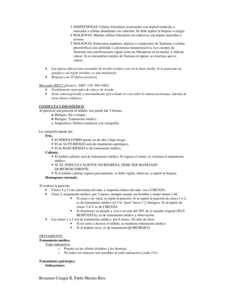 3. SOSPECHOSAS. Células foliculares ocasionales con atipísd moderdas a
                         marcadas o células abundantes sín cohesión. Se debe repetir la biopsia o cirugía.
                      4. MALIGNAS. Muchas células foliculares no cohesivas con atipías marcadas a
                         severas.
                      5. MALIGNAS. Estructuras papilares atípicas o corpúsculos de Xamoma o células
                         pleomórficas con amiloide o calcitonina inmunoreactiva. Los cuerpos de
                         Xamoma son calcificaciones (igual como un fibroquiste en la mama), e indican
                         cáncer. Si se encuentran cuerpos de Xamona al operar, se concluye que es
                         cáncer.

    •    Las únicas ubicaciones normales de tiroide ectópico son en la línea media. Si se punciona un
         ganglio y sal tejido tiroideo, es una metástasis.
    •    Biopsias con 2/3 falsos positivos.

Marcador MUC1 (Surgery 2005; 138: 994-1002).
   • Posiblemente marcador de cáncer de tiroide.
   • Sería sobreexpresado y anormalmente glycosilado en casi todos lo adenocarcinomas, además de
       otras líneas celulares.

CONDUCTA Y DIGNÓSTICO.
Al practicar una punción al nódulo, nos puede dar 3 formas:
         a. Maligno, Irá a cirugía..
         b. Benigno. Tratamiento médico
         c. Sospechoso. Deberá estudiarse con cintigrafía.

La cintigrafía puede dar:
    Frío.
           El NÓDULO FRIO puede ser de alto o bajo riesgo.
           El de ALTO RIESGO será de tratamiento quirúrgico.
           El de BAJO RIESGO es de tratamiento médico.
    Caliente.
           El nódulo caliente será de tratamiento médico. Si regresa el tumor, se continua el tratamiento
           médico.
           SI EL NÓDULO CALIENTE NO REGRESA, DEBE SER MANEJADO
           QUIRÚRGICAMENTE.
           Si el nódulo caliente regresa parcialmente, se debe vigilar, observar, y repetir la biopsia.
    Homogeneo (normal).

Al realizar la punción,
    • Clases 4 y 5 con calcitonina elevada, y sospecha clínica elevada, van a CIRUGÍA.
    • Clase 3, tratamiento médico, por 3 meses, siempre cuando sea hombre o mujer menor a 40.
                        Si crece o no varía, se repite la punción. Si al repetir la punción da clases 1 o 2,
                        es de tratamiento médico (el 3 se "pasó" hacia 1-2, benigno). Si al repetir da
                        clases 3-4-5, es de CIRUGÍA.
                        Si disminuye su tamaño a 1cm o en más del 20% de su tamaño original (HAY
                        RESPUESTA), es de tratamiento médico y observación.
    • Las clases 1 o 2 son de tratamiento médico, por 6 meses. Al cabo de éstos:
                        Si no varía o decrece el nódulo, se mantiene tratamiento médico.
                        Si el nódulo crece, es de tratamiento QUIRÚRGICO.

TRATAMIENTO.
Tratamiento médico.
    Yodo radioactivo.
            o Penetra en las células tiroideas y las destruye.
            o No todos los cánceres son sensibles al yodo radioactivo (yodo 131).

Tratamiento quirúrgico.
    Indicaciones:


Resumen Cirugía II, Pablo Merino Ríos
 