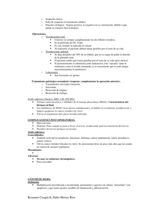 o    Sospecha clínica.
             o    Falta de respuesta al tratamiento médico.
             o    Punción citológica - biopsia positiva. La negativa no es concluyente, debido a que
                  puede no tomarse bien la biopsia.

    Operaciones.
           o Tiroidectomía total.
                      Consiste en extirpar completamente los dos lóbulos tiroideos.
                      Es la preferida del Dr. Vidal.
                      Es casi siempre la indicada en cáncer.
                      Al realizarla, el paciente deberá tomar pastillas por el resto de su vida.
           o Tiroidectomía subtotal.
                      Se deja alrededor del 30% de un lóbulo, que no es capaz de paliar la función
                      de la glándula total.
                      El paciente tendrá que tomar pastillas por el resto de su vida (pero menos).
                      Si posteriormente se administra yodo radioactivo, éste "atacaría" tanto la
                      metástasis como el tiroide remanente (y es conveniente que el yodo ataque
                      mayoritariamente la metástasis).
           o Lobectomía.
                      Son frecuentes en quistes.

   Tratamiento quirúrgico secundario (reoperar, complementar la operación anterior).
           o Vaciamientos cervicales (mayoria).
           o Istectomía.
           o Resección de tráquea.
           o Resección de esófago.

Ácido valproico (Surgery 2005; 138: 979-985).
    • Fármaco anticonvulsivo, e inhibidor de la histona deacetilasa (HDAC). Características del
        fármaco al final.
    • Los inhibidores de HDAC tiene efectos antitumorales, al inhibir el crecimiento, proliferación e
        inducir apoptosis en cáncer tiroideo (in vitro).
    • Útil en el tratamiento del cáncer tiroideo folicular.

COMPLICACIONES POST OPERATORIAS.
    • Hipocalcemia.
    • Disfonía. Pasa cuando se pasa a llevar el nervio, produciendo paresia transitoria del nervio.
    • Parálisis del nervio laringeo recurrente.
Acido valproico:
Generalidades:
    • También sería útil en neoplasias, leucemias, linfomas, cáncer endometrial, cáncer prostático y
        cáncer ovárico.
    • Útil en cáncer tiroideo folicular (in vitro). Se necesitarían dosis un poco más altas que las usadas
        en control de seizures (epilepsia).
Mecanismos:
    •
Adversas:
    • No usar en embarazo (teratogénico).
    • Poca toxicidad.




CÁNCER DE MAMA.
Definición.
    • Multiplicación desordenada e incontrolada, permanente y agresiva de células "inmortales" (sin
         apoptosis) y que tienen grados variables de maduración y diferenciación.


Resumen Cirugía II, Pablo Merino Ríos
 