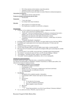 o Por la línea materna exclusivamente, no por línea paterna.
             o Aumenta el riesgo 6 veces (quedaría 1 en 5-6).
             o El mayor factor de riesgo sería madre con cáncer bilateral en edad premenopáusica.
Antecedente de CM previo.
             o Indica que los factores están presentes.
Terapia de reemplazo hormonal por más de 5 años.
             o En discusión.
Nuliparidad.
             o 3 veces más riesgo.
             o Las monjas tienen mayor incidencia.
Obesidad.
             o Aún se discute si es un factor de riesgo.
             o En el tejido graso se produce la conversión a estrógenos.

Fisiopatología.
    • Comienzo: en los conductos tras una mutación, comenza a duplicarse un célula.
             o "In situ": que no atraviesa la membrana basal.
             o "Infiltrante": Atraviesa la membrana basal. Un infiltrante eventualmente hará mmtt a
                 ganglios. Una vez que los Ca hayan alcanzado la mb basal, su evolución es
                 impredicible, pues puede dar mmtt rápida, diseminación y muerte.
             o "Localmente avanzado (locorregionalmente avanzado)", cuando llega a las barreras
                 ganglionares.
             o "Avanzado, diseminado o metastásico".
    • El tiempo medio de duplicación es de 100 días, con rangos desde los pocos días hasta 2000 ds.
    • Es probable que la mayor parte de los Ca de mama estén presentes 5-10 años antes del
        diagnóstico.
    • Un alto porcentaje de ellos tendría metástasis.
    • 25-30% tienen oncogen erbB-2: crecen más rápido, mayor mmtt, y resisten mejor QT.
    • Dos tercios de los Ca mama tienen receptores de estrógenos (RE), pero el procentaje de cels RE+
        es variable.
    • Los Ca con mayor % de cels RE+ crecen más lento y responden mejora hormonoterapia.
    • "Car mínimo": carcinoma de menos de 5mm, con 10% de mmtt (Gallager y Martin).
    • "Car temprano": carcinoma sin mmtt, aunque se de cualquier tamaño.
    • "Car oculto": lesion no palpables-asintomáticas, sólo se ven en mamografía.

Clasificación anatomopatológica.
Se pueden clasificar por origen, estado de avance, y características morfológicas.
Los cánceres de mama pueden ser lobulillares o ductales. El pronóstico es idéntico para ambos. Casi
todos los Ca de mama son adenocarcinomas.
    1. Ca. Lobulillares, lobulares o de cels pequeñas.
             o Del epitelio de conductos terminales.
             o Corresponden al 10%.
             o Pueden ser in situ, o no invasivos, siempre que no atraviesen la mb basal.
             o Si la han atravesado, son infiltrantes-invasivos.
             o 42% bilateralidad.
    1. Ca. Ductales.
             o Del epitelio de los conductos grandes o intermedios.
             o Corresponden la 80%. Existen varios tipos de cánceres ductales:
             a. NOS.
             b. Enf de Payet.
             c. Medular.
                           5% de todos los Ca de mama.
                           Los rodea un infiltrado mononuclear.
                           Mmtt a ganglios es poco frecuente.
             d. Mucinoide.
             e. Tubular.
                           Tienen buen pronóstico, no así los Ca que informan "elementos tubulares".
    • Ca´s no adenocarcinomas: Phyloides, angiosarcoma, etc.


Resumen Cirugía II, Pablo Merino Ríos
 
