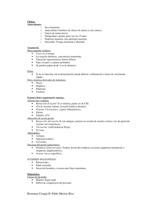 Clínica.
Antecedentes.
           o     Sexo femenino.
           o     Antecedentes familares de cáncer de mama (u otro cáncer).
           o     Cáncer de mama previo.
           o     Nuliparidad o primer parto tras los 35 años.
           o     Displasia mamaria, otra patología mamaria.
           o     Discutible: Terapia hormonal y obesidad.

Anamnesis.
Masa palpable (nódulo).
   • Crece en el tiempo.
   • La mayoría indoloras, consistencia aumentada.
   • Ubicación superoexterno, límites difusos.
   • Fijas a la piel o a planos profundos.
   • Se pueden palpar desde 1cm de diámetro.

Dolor.
    •    Si no se relaciona con la menstruación, puede deberse a inflamación o tumor de crecimiento
         rápido.
Otros síntomas derivados de metástasis.
    • Óseos.
    • Hepática.
    • Pulmonar.
    • Cerebral.

Exámen físico segmentario (mama).
Alteraciones cutáneas.
    • Retracción de la piel. Si es mínima, puede ser de CSE.
    • Piel de naranja (edema, invasión linfática dérmica).
    • Eritema. Ulceraciones. (signos inflamatorios).
    • Edema.
    • Nódulos. 65%.
Alteración de areola-pezón.
    • Retracción, desviación. Si son antiguas, pueden ser secuela de mastitis crónica. Las de aparición
         reciente son sospechosas.
    • Ulceración. (enfermedad de Payet).
    • Eccema.
Adenopatías.
    • Axilares.
    • Supraclaviculares.
    • Cervicales.
Descarga del pezón (galactorrea).
    • Hemática (galactorragia). Traduce lesión del conducto, erosiones (papiloma intraductal) o
         neoplasias (papilomatosis).
    • Acuosa. (no es específico).

SUGIEREN MALIGNIDAD:
   • Retracciones.
   • Edad avanzada.
   • Secreción hemática, o acuosa que fluye espontánea.

Diagnóstico.
Causas de dg tardío.
    • Mujeres llegan tarde.
    • Déficit de competencia del personal.



Resumen Cirugía II, Pablo Merino Ríos
 
