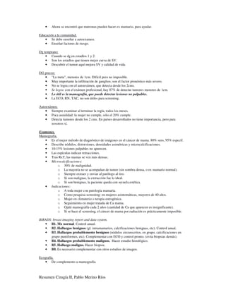•   Ahora se encontró que matronas pueden hacer ex mamario, para ayudar.

Educación a la comunidad.
   • Se debe enseñar a autoexamen.
   • Enseñar factores de riesgo.

Dg temprano:
    • Cuando se dg en estadíos 1 y 2.
    • Son los estadíos que tienen mejor curva de SV.
    • Descubrir el tumor aquí mejora SV y calidad de vida.

DG precoz:
   • "La meta", menores de 1cm. Difícil pero no imposible.
   • Muy importante la infiltración de ganglios; son el factor pronóstico más severo.
   • No se logra con el autoexámen, que detecta desde los 2cms.
   • Se logra: con el exámen profesional, hay 87% de detectar tumores menores de 1cm.
   • Lo útil es la mamografía, que puede detectar lesiones no palpables.
   • La ECO, RN, TAC, no son útiles para screening.

Autoexámen.
    • Siempre examinar al terminar la regla, todos los meses.
    • Poca asuididad: la mujer no cumple, sólo el 20% cumple.
    • Detecta tumores desde los 2 cms. En países desarrollados no tiene importancia, pero para
       nosotros sí.

Examenes.
Mamografía.
   • Es el mejor método de diagnóstico de imágenes en el cáncer de mama. 80% sens, 95% especif.
   • Describe nódulos, distorsiones, densidades asimétricas y microcalcificaciones.
   • 10-15% lesiones palpables no aparecen.
   • Las espículas indican retracciones.
   • Tras RxT, las mamas se ven más densas.
   • Microcalcificaciones:
            o 30% de malignidad.
            o La mayoría no se acompañan de tumor (sin sombra densa, o ex mamario normal).
            o Siempre extraer y enviar al patólogo al tiro.
            o Si son malignas, la extracción fue lo ideal.
            o Si son benignas, la paciente queda con secuela estética.
   • Indicaciones:
            o A toda mujer con patología mamaria.
            o Como pesquisa-screening: en mujeres asintomáticas, mayores de 40 años.
            o Mujer en climaterio o terapia estrogénica.
            o Seguimiento en mujer tratada de Ca mama.
            o Ojalá mamografía cada 2 años (cantidad de Ca que aparecen es insignificante).
            o Si se hace el screening, el cáncer de mama por radiación es prácticamente imposible.

BIRADS: breast imaging report and data system.
   • B1. Mx normal. Control anual.
   • B2. Hallazgos benignos (gl. intramamarios, calcificaciones benignas, etc). Control anual.
   • B3. Hallazgos probablemente benignos (nódulos circunscritos, en grupo, calcificaciones en
       grupo puntiformes, etc). Complementar con ECO y control pronto. (evita biopsias demás).
   • B4. Hallazgos probablemente malignos. Hacer estudio histológico.
   • B5. Hallazgo maligno. Hacer biopsia.
   • B0. Es necesario complementar con otros estudios de imagen.

Ecografía.
   • De complemento a mamografía.



Resumen Cirugía II, Pablo Merino Ríos
 