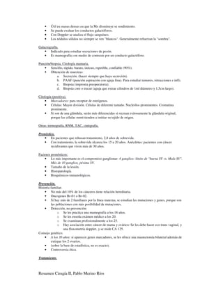 •   Útil en masas densas en que la Mx disminuye se rendimiento.
    •   Se puede evaluar los conductos galactóforos.
    •   Con Doppler se analiza el flujo sanguíneo.
    •   Los nódulos sólidos no siempre se ven "blancos". Generalmente refuerzan la "sombra".

Galactografía.
    • Indicado para estudiar secreciones de pezón.
    • Es mamografía con medio de contraste por un conducto galactóforo.

Punción/biopsia. Citología mamaria.
    • Sencillo, rápido, barato, inócuo, repetible, confiable (90%).
    • Obtención de muestras:
            a. Secreción. (hacer siempre que haya secreción).
            b. PAAF (punción aspiración con aguja fina). Para estudiar tumores, retracciones e infl).
            c. Biopsia (impronta preoperatoria).
            d. Biopsia core o trucut (aguja que extrae cilindros de 1ml diámetro y 1,5cm largo).

Citología (positiva).
    • Marcadores: para receptor de estrógenos.
    • Células: Mayor división. Células de diferente tamaño. Nucleólos prominentes. Cromatina
         prominente.
    • Si son de una glándula, serán más diferencidas si recrean exitosamente la glándula original,
         porque las células mmtt tienden a imitiar su tejido de origen.

Otras: termografía, RNM, TAC, cintigrafía.

Pronóstico.
    • En pacientes que rehusan tratamiento, 2,8 años de sobrevida.
    • Con tratamiento, la sobrevida alcanza los 15 a 20 años. Anécdotas: pacientes con cáncer
        recidivantes que viven más de 30 años.

Factores pronósticos:
    • Lo más importante es el compromiso ganglionar: 4 ganglios: límite de "buena SV vs. Mala SV".
         Más de 10 ganglios, pésima SV.
    • Tamaño de la lesión.
    • Histopatología.
    • Bioquímicos-inmunológicos.

Prevención.
Historia familiar.
    • No más del 10% de los cánceres tiene relación hereditaria.
    • Oncogenes Br-01 o Br-02.
    • Si hay más de 2 familiares por la línea materna, se estudian las mutaciones y genes, porque son
         las poblaciones con más posibilidad de mutaciones.
    • Detección, no prevención:
              o Se les practica una mamografía a los 18 años.
              o Se les enseña exámen médico a los 20.
              o Se examinan profesionalmente a los 25.
              o Hay asociación entre cáncer de mama y ovárico: Se les debe hacer eco trans vaginal, y
                   una fluxometría doppler, y se mide CA 125.
Consejo genético.
    • A los 30 años: si aparecen genes marcadores, se les ofrece una mastectomía bilateral además de
         extirpar los 2 ovarios.
    • (sobre la base de estadística, no es exacto).
    • Controversia ética.

Tratamiento.



Resumen Cirugía II, Pablo Merino Ríos
 