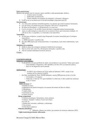 Radio-quimioterapia.
Mientras más grandes sean los tumores, menos sensibles a radio-quimioterapia, debido a:
            o Cinética menos favorable.
            o Inadecuada vascularización.
            o Clones mutantes sin receptores de estrógenos o resistentes a fármacos.
    • La RT ya no se usa interna, por la elevada mortalidad a largo plazo post RT.
Hormonoterapia.
    • 1ro, seleccionar mediante inmunohistoquímica, los cánceres que tienen receptores hormonales.
    • Los que tienen, los pueden tener para estrógenos (70% de Ca) o progesterona.
    • El tumor con rEstrógeno (-) y rProgesterona (+) es muy raro.
    • Los Ca con mayor % de cels RE+ crecen más lento y responden mejora hormonoterapia.
    • Antes se usaba estrógeno en altas dosis (no se conocía el efecto, pero tenía buen resultado). Al
        cabo de un año, se suspendía y se comenzaba a usar tamoxifeno.
Tamoxifeno.
    • Si tiene para estrógenos; se puede tratar bloqueando el receptor intracelular para el estrógeno
        (tamoxifeno).
    • +- $6000 mensuales, 1 pastilla al día.
    • De cada 1000 mujeres que toman tamoxifeno, 3 se perjudican, 2 por cáncer endometrial y 1 por
        TEP.
Inhibidores de aromatasa.
    • Inhibe la síntesis de estrógenos mediante la inhibición de aromatasa.
    • Nuevos; Costo alto, entre 70 y 120 mil pesos mensuales. 1 pastilla al día.
    • Aún no se tienen indicadores de efectos adversos.
Cirugía…



CÁNCER PULMONAR
Definición y generalidades:
    − Ca de pulmón es un gran problema de salud, cuya incidencia va en aumento. Tabaco gran causal.
             − Gran letalidad: al diagnóstico, 50% operables y de ellos 25% con intención curativa.
             − Rara vez de diagnostica aún localizada.

Epidemiología:
             o En EEUU tasa incidencia de 75 por millón de habitantes (1987), siendo el más
                 mortífero de los cánceres en EEUU.
    − En Chile, mortalidad de 18 por 100.000 habitantes: mueren 2000 personas al año y 6 al día.
             − 2/3 hombres y 1/3 mujeres.
             − Sobrevida a 5 años de 15% (gran letalidad). La sobrevida a 5 años cuando hay metástasis
               es de 4-5 meses.
    Etiología:
    Hábito de fumar: 1º
          Pérdida de cilios.
          Hiperplasia del epitelio bronquial (con aumento del número de filas de células).
          Metaplasma.
          Atipia celular.
          Carcinoma in situ.
          Tumor invasivo.
  Riesgo ocupacional:
          Industria metalúrgica, farmacéutica, minas, pinturas.
          Asbesto. (fumador + asbesto, 8 veces más riesgo)
          Cr, Ni, As.
          Radiaciones ionizantes: radiología y radioterapia.
          Gas mostaza.
          20 productos químicos.
  Polución atmosférica:
                          Habitantes urbanos (no rurales), por aumento de sustancias reductoras (SO2).
  Tejido cicatricial preexistente: infrecuente.


Resumen Cirugía II, Pablo Merino Ríos
 
