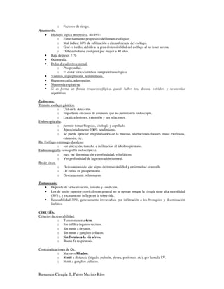 o Factores de riesgo.
Anamnesis.
   • Disfagia lógica progresiva, 80-95%:
           o Estrechamiento progresivo del lumen esofágico.
           o Mal índice: 60% de infiltración a circunferencia del esófago.
           o Gral es tardío, debido a la gran distensibilidad del esófago al no tener serosa.
           o Debe estudiarse cualquier pac mayor a 40 años.
   • Baja de peso: 71%
   • Odinogafia.
   • Dolor dorsal-retroesternal.
           o Postprandial.
           o El dolor torácico indica compr extraesofágico.
   • Vómitos, regurgitación, hemátemesis.
   • Hepatomegalia, adenopatías.
   • Neumonía espirativa.
   • Si es forma un fístula traqueoesofágica, puede haber tos, disnea, estridor, y neumonías
      repetitivas.

Exámenes.
Tránsito esófago-gástrico.
             o Útil en la detección.
             o Importante en casos de estenosis que no permitan la endoscopía.
             o Localiza lesiones, extensión y sus relaciones.
Endoscopía alta:
             o permite tomar biopsias, citología y cepillado.
             o Aproximadamente 100% rendimiento.
             o Se puede apreciar irregularidades de la mucosa, ulceraciones focales, masa exofíticas,
                 estenosis, etc.
Rx. Esófago-estómago-duodeno:
             o ver ubicación, tamaño, e infiltración al árbol respiratorio.
Endosonografía (sonografía endoscópica).
             o para ver diseminación y profundidad, y linfáticos.
             o Ver profundidad de la penetración tumoral.
Rx de tórax.
             o Desviamiento del eje: signo de irresecabilidad y enfermedad avanzada.
             o De rutina en preoperatorio.
             o Descarta mmtt pulmonares.

Tratamiento:
    • Depende de la localización, tamaño y condición.
    • Los de tercio superior-cervicales en general no se operan porque la cirugía tiene alta morbilidad
        (30%), y escasamente influye en la sobrevida.
    • Resecabilidad 30%, generalmente irresecables por infiltración a los bronquios y diseminación
        linfática.

CIRUGÍA.
Criterios de resecabilidad.
              o Tumor menor a 6cm.
              o Sin infilt a órganos vecinos.
              o Sin mmtt a órganos.
              o Sin mmtt a ganglios celíacos.
              o Sin fístulas a la vía aérea.
              o Buena fx respiratoria.

Contraindicaciones de Qx.
             o Mayores 80 años.
             o Mmtt a distancia (hígado, pulmón, pleura, peritoneo, etc), por la mala SV.
             o Mmtt a ganglios celíacos.


Resumen Cirugía II, Pablo Merino Ríos
 