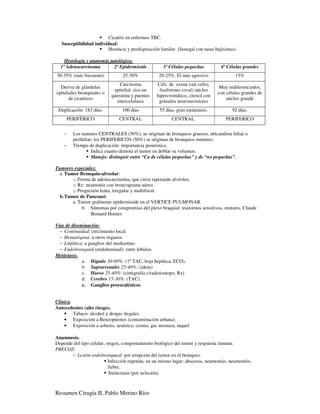 Cicatriz en enfermos TBC.
   Susceptibilidad individual:
                          Herencia y predisposición familar. (Senegal con tasas bajísimas).

    Histología y anatomía patológica:
  1º Adenocarcinoma         2º Epidermioide           3º Células pequeñas          4º Células grandes
30-35% (más frecuente)           25-30%            20-25%. El más agresivo                15%
                                Carcinoma         Céls. de avena (oat cells),
  Deriva de glándulas                                                            Muy indiferenciados,
                             epitelial. rico en    fusiformes (oval) núcleo
epiteliales bronquiales o                                                        con células grandes de
                            queratina y puentes   hipercromático, citosol con
       de cicatrices                                                                 núcleo grande
                              intercelulares       gránulos neurosecretores
 Duplicación: 183 días.          100 días           55 días, gran metástasis.           92 días.
     PERIFÉRICO                 CENTRAL                   CENTRAL.                   PERIFERICO


    −   Los tumores CENTRALES (50%), se originan de bronquios gruesos, ubicandose hiliar o
        perihiliar; los PERIFERICOS (50%) se originan de bronquios menores.
    −   Tiempo de duplicación: importancia pronóstica.
                  Indica cuanto demora el tumor en doblar su volumen.
                  Manejo: distinguir entre “Ca de células pequeñas” y de “no pequeñas”.

Tumores especiales:
  a. Tumor Bronquio-alveolar:
        o Forma de adenocarcinoma, que crece tapizando alvéolos.
        o Rx: neumonía con broncograma aéreo.
        o Progresión lenta, irregular y multifocal.
  b. Tumor de Pancoast:
        a. Tumor gralmente epidermioide en el VERTICE PULMONAR.
             b. Síntomas por compromiso del plexo braquial: trastornos sensitivos, motores, Claude
                Bernard Horner.

Vías de diseminación:
  − Continuidad: crecimiento local.
  − Hematógena: a otros órganos.
  − Linfática: a ganglios del mediastino.
  − Endobronquial (endoluminal): entre lóbulos.
Metástasis.
             a. Hígado 30-60%: (1º TAC, hoja hepática, ECO).
             b. Suprarrenales 25-40%: (idem)
             c. Hueso 25-40%: (cintigrafía c/radioisotopo, Rx)
             d. Cerebro 15-30%: (TAC).
             e. Ganglios preescalénicos


Clínica.
Antecedentes (alto riesgo).
    • Tabaco, alcohol y drogas ilegales.
    • Exposición a Benzopirenos (contaminación urbana).
    • Exposición a asbesto, arsénico, cromo, gas mostaza, niquel.

Anamnesis.
Depende del tipo celular, origen, comportamiento biológico del tumor y respuesta inmune.
PRECOZ:
       − Lesión endobronqueal: por irrupción del tumor en el bronquio.
                           Infección repetida, en un mismo lugar: abscesos, neumonías, neumonitis,
                           fiebre.
                           Atelectasia (por oclusión)



Resumen Cirugía II, Pablo Merino Ríos
 