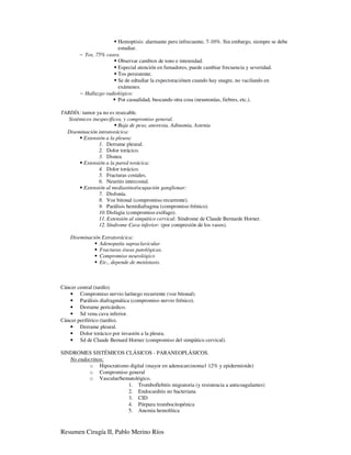 Hemoptisis: alarmante pero infrecuente, 7-10%. Sin embargo, siempre se debe
                        estudiar.
        − Tos, 75% casos.
                        Observar cambios de tono e intensidad.
                        Especial atención en fumadores, puede cambiar frecuencia y severidad.
                        Tos persistente.
                        Se de edtudiar la expectoraciónen cuando hay snagre, no vacilando en
                        exámenes.
        − Hallazgo radiológico:
                        Por casualidad, buscando otra cosa (neumonías, fiebres, etc.).

TARDÍA: tumor ya no es resecable.
   Sistémicos inespecíficos, y compromiso general.
                          Baja de peso, anorexia, Adinamia, Astenia
  Diseminación intratorácica:
          Extensión a la pleura:
                 1. Derrame pleural.
                 2. Dolor torácico.
                 3. Disnea
          Extensión a la pared torácica:
                 4. Dolor torácico.
                 5. Fracturas costales.
                 6. Neuritis intercostal.
          Extensión al mediastino/ocupación ganglionar:
                 7. Disfonía.
                 8. Voz bitonal (compromiso recurrente).
                 9. Parálisis hemidiafragma (compromiso frénico).
                 10. Disfagia (compromiso esófago).
                 11. Extensión al simpático cervical: Síndrome de Claude Bernarde Horner.
                 12. Síndrome Cava inferior: (por compresión de los vasos).

    Diseminación Extratorácica:
                Adenopatía supraclavicular
                Fracturas óseas patológicas.
                Compromiso neurológico
                Etc., depende de metástasis.



Cáncer central (tardío).
   • Compromiso nervio larínego recurrente (voz bitonal).
   • Parálisis diafragmática (compromiso nervio frénico).
   • Derrame pericárdico.
   • Sd vena cava inferior.
Cáncer periférico (tardío).
   • Derrame pleural.
   • Dolor torácico por invasión a la pleura.
   • Sd de Claude Bernard Horner (compromiso del simpático cervical).

SINDROMES SISTÉMICOS CLÁSICOS - PARANEOPLÁSICOS.
   No endocrinos:
           o Hipocratismo digital (mayor en adenocarcinoma1 12% y epidermioide)
           o Compromiso general
           o Vascular/hematológico.
                         1. Tromboflebitis migratoria (y resistencia a anticoagulantes)
                         2. Endocarditis no bacteriana
                         3. CID
                         4. Púrpura trombocitopénica
                         5. Anemia hemolítica



Resumen Cirugía II, Pablo Merino Ríos
 