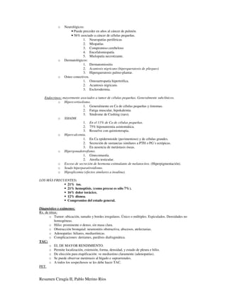 o    Neurológicos:
                     • Puede preceder en años al cáncer de pulmón.
                     • 56% asociado a cáncer de células pequeñas.
                              1. Neuropatías periféricas
                              2. Miopatías
                              3. Compromiso cerebeloso
                              4. Encefalomiopatía.
                              5. Mielopatía necrotizante.
            o    Dermatológicos:
                              1. Dermatomiositis
                              2. Acantosis nigricans (hiperqueratosis de pliegues)
                              3. Hiperqueratosis palmo-plantar.
            o    Osteo conectivos.
                              1. Osteoartropatía hipertrófica.
                              2. Acantosis nigricans.
                              3. Esclerodermia.

   Endocrinos: mayormente asociados a tumor de células pequeñas. Generalmente subclínicos.
           o Hipercortisolismo.
                            1. Generalmente en Ca de células pequeñas y timomas.
                            2. Fatiga muscular, hipokalemia
                            3. Síndrome de Cushing (raro).
           o SSIADH.
                            1. En el 11% de Ca de células pequeñas.
                            2. 75% hiponatremia asintomática.
                            3. Resuelve con quimioterapia.
           o Hipercalcemia.
                            1. En Ca epidermioide (pavimentoso) y de células grandes.
                            2. Secreción de sustancias similares a PTH o PG´s ectópicas.
                            3. En ausencia de metástasis óseas.
           o Hipergonadotrofismo.
                            1. Ginecomastía.
                            2. Atrofia testicular.
           o Exceso de secreción de hormona estimulante de melanocitos. (Hiperpigmentación).
           o Seudo hiperparatiroidismo.
           o Hipoglicemia (efectos similares a insulina).

LOS MÁS FRECUENTES:
              21% tos.
              21% hemoptisis. (como precoz es sólo 7%).
              16% dolor torácico.
              12% disnea.
              Compromiso del estado general.

Diagnóstico y exámenes:
Rx. de tórax:
       o Tumor: ubicación, tamaño y bordes irregulares. Único o múltiples. Espiculados. Densidades no
           homogéneas.
       o Hilio: prominente o denso, sin masa clara.
       o Obstrucción bronquial: neumonitis obstructiva, abscesos, atelectasias.
       o Adenopatías: hiliares, mediastínicas.
       o Complicaciones: derrames, parálisis diafragmática.
TAC:
       o EL DE MAYOR RENDIMIENTO.
       o Permite localización, extensión, forma, densidad, y estado de pleura e hilio.
       o De elección para etapificación: ve mediastino claramente (adenopatías).
       o Se puede observar metástasis al hígado e suprarrenales.
       o A todos los sospechosos se les debe hacer TAC.
PET.


Resumen Cirugía II, Pablo Merino Ríos
 