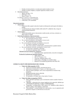 o Erradica el tumor primitivo y la adyuvancia puede erradicar el resto.
            o Erradica el tumor completo y el propio organismo erradica el resto.
    •   Mortalidad operatoria:
            o Menor a 60 años: 1,3%.
            o 60-69 años: 4,1%.
            o Mayor 70 años: 7%.
        La edad por si sola no es contraindicación.
            o Neumonectomía, 6,2% mortalidad.
            o Lobectomía, 2,9% mortalidad.

Selección de pacientes.
    1. Aspecto ético.
             o El paciente debe aceptar la decisión, basado en información real de parte del médico y
                 familia.
             o La información que entrega el médico debe incluír SV, calidad de vida y riesgo de
                 morbimortalidad operatoria.
    1. Aspecto médico.
             o Si hay enfermedades graves intercurrentes (cardiovascular, nerviosas, urinarias), se
                 debe evaluar en equipo.
    1. Según función pulmonar, 4 tipos de pacientes.
             a. Pac con buena fx pulmonar y parénquima a resecar fx.
                          Sin contraindicación para cirugía.
             a. Pac con buena fx pulmonar y parénquima a resecar no fx.
                          Sin contraindicación para cirugía.
             a. Pac con fx pulmonar alterada y parénquima a resecar fx.
                          La cirugía es anatómica, no funcional.
                          Salvo casos extremos, la lobectomía y neumonectomía se pueden realizar.
             a. Pac con fx pulmonar alterada y parénquima a resecar no fx.
                          La resección es anatómica y funcional.
                          La indicación quirúrgica debe considerar:
            Alternativas Qx que aseguren SV y beneficios:
                                        o resección en cuña, segmentectomía, resección en manguito.
            Evaluación fx pulmonar pre operatoria (límites).
                                        o VEF1 menor a 70%.
                                        o FEF 25-75 menor a 1 Lt.
                                        o Vent máx voluntaria menor a 55%.
                                        o PaO2 menor a 55mmHg (no evaluable indep).
                                        o Relación Vol residual/Cap pulmonar total sobre 50%

CONDUCTA SEGÚN TIPO HISTOLÓGICO DE CÁNCER.
             a.   Cáncer de células pequeñas (CCP):
                         Tumor de crecimiento rápido y diseminación precoz.
                         Sobrevida sin tratamiento es 3 meses, y a 5 años menor al 1%.
                         Fuera de alcance quirúrgico, salvo casos excepcionales de cánceres muy
                         incipientes.
                         Radioquimioterapia mejora sobrevida.
                         Erradicación es excepcional.
                         SV promedio es 18 meses, pero si hay mmtt es 9 meses.
             a.   Cáncer de células no pequeñas (CNCP):
                         Ofrece alternativa quirúrgica, que es de intención curativa cuando el tumor es
                         resecable.
                         “Operable”: valoración de los riesgos implícitos de la operación, definido por
                         la FUNCIÓN PULMONAR, GASES Y ESPIROMETRIA.
                         "Inoperables" con hipercarbia y VEF1 menor a 1L. También se debe valorar la
                         función cardíaca, renal, hepática y nutricional.
                         "Resecabilidad”: eventual utilidad de la intervención, o sea, la expectativa del
                         paciente de mejorar su sobrevida tras la resección.


Resumen Cirugía II, Pablo Merino Ríos
 