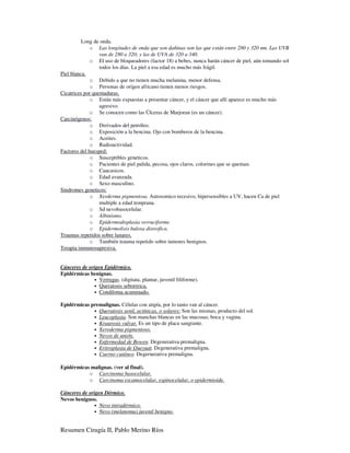 Long de onda.
              o Las longitudes de onda que son dañinas son las que están entre 280 y 320 nm. Las UVB
                  van de 280 a 320; y las de UVA de 320 a 340.
              o El uso de bloqueadores (factor 18) a bebes, nunca harán cáncer de piel, aún tomando sol
                  todos los días. La piel a esa edad es mucho más frágil.
Piel blanca.
              o Debido a que no tienen mucha melanina, menor defensa.
              o Personas de orígen africano tienen menos riesgos.
Cicatrices por quemaduras.
              o Están más expuestas a presentar cáncer, y el cáncer que allí aparece es mucho más
                  agresivo.
              o Se conocen como las Úlceras de Marjoran (es un cáncer).
Carcinógenos:
              o Derivados del petróleo.
              o Exposición a la bencina. Ojo con bomberos de la bencina.
              o Aceites.
              o Radioactividad.
Factores del huesped:
              o Susceptibles geneticos.
              o Pacientes de piel palida, pecosa, ojos claros, colorines que se queman.
              o Caucasicos.
              o Edad avanzada.
              o Sexo masculino.
Sindromes geneticos:
              o Xerderma pigmentosa. Autosomico recesivo, hipersensibles a UV, hacen Ca de piel
                  multiple a edad temprana.
              o Sd nevobasocelular.
              o Albinismo.
              o Epidermodisplasia verruciforme.
              o Epidermolisis bulosa distrofica.
Traumas repetidos sobre lunares.
              o También trauma repetido sobre tumores benignos.
Terapia inmunosupresiva.


Cánceres de origen Epidérmico.
Epidérmicas benignas.
              • Verrugas. (digitata, plantar, juvenil filiforme).
              • Queratosis seborreica.
              • Condiloma acuminado.

Epidérmicas premalignas. Células con atipía, por lo tanto van al cáncer.
             • Queratosis senil, actínicas, o solares: Son las mismas, producto del sol.
             • Leucoplasia. Son manchas blancas en las mucosas, boca y vagina.
             • Kraurosis vulvar. Es un tipo de placa sangrante.
             • Xeroderma pigmentoso.
             • Nevos de unión.
             • Enfermedad de Bowen. Degenerativa premaligna.
             • Eritroplasia de Queyuat. Degenerativa premaligna.
             • Cuerno cutáneo. Degernerativa premaligna.


Epidérmicas malignas. (ver al final).
           o Carcinoma basocelular.
           o Carcinoma escamocelular, espinocelular, o epidermioide.

Cánceres de origen Dérmico.
Nevos benignos.
              • Nevo intradérmico.
              • Nevo (melanoma) juvenil benigno.



Resumen Cirugía II, Pablo Merino Ríos
 