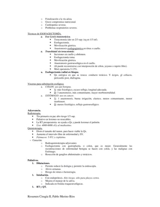 o    Fistulización a la vía aérea.
            o    Grave compromiso nutricional.
            o    Cardiopatías severas.
            o    Problemas respiratorios severos.

Técnicas de ESOFAGECTOMÍA.
             a. Ivor Lewis transtorácica.
                        Toracotomía (der en 2/3 sup; izq en 1/3 inf).
                        Esofagectomía.
                        Movilización gástrica.
                        Anastomosis esofagogástrica en tórax o cuello.
             a. Transhiatal sin toracotomía:
                        Incisiones en cuello y abdomen.
                        Esofagectomía roma.
                        Movilización gástrica.
                        Anastomosis gastroesofágica en el cuello.
                        (tb puede reconstruirse con interposición de cólon, yeyuno o injerto libre).
                        Mort operatoria 5-15%.
             a. Esofagectomía radial en bloque.
                        Qx enérgica en que se reseca: conducto torácico, V ácigos, gl celíacos,
                        pericardio post, diafragma.

Visceras para substitución esofágica:
             a. CÓLON: uso pat benigna.
                           V: más fisiológico, escaso reflujo, longitud adecuada.
                           D: 3 anastomosis, más contaminante, mayor morbimortalidad.
             a. ESTÓMAGO: uso en cancer.
                           V: 1 anastomosis, buena irrigación, elastico, menos contaminante, menor
                           morbimort.
                           D: menos fisiológico, reflujo gastroesofágico.

Adyuvancia.
Radioterapia.
    • Tto primario en pac alto riesgo 1/3 sup.
    • Paliativo en lesiones no resecables.
    • La RT preoperatoria: no ayuda a Qx y puede lesionar el pulmón.
    • Uso: 4000-6000 cGy al mediastino.
Quimioterapia.
    • Dism el tamaño del tumor, para hacer viable la Qx.
    • Aumenta el intervalo libre de enfermedad y SV.
    • Fármacos: 5-FU y cisplatino.
 − Curación:
              o Radioquimioterapia adyuvantes
              o Esofagectomía con gastroplastía, o colon, que es mejor. Generalmente las
                recontrucciones de enfermedad benigna se hacen con colon, y las malignas con
                Estómago.
              o Resección de ganglios abdominales y torácicos.

Paliativos.
    1. Dilataciones.
            o Permite reducir la disfagia y permitir la endoscopía.
            o Alivio semanas.
            o Riesgo de rotura o hemorragia.
    1. Intubación.
            o Con endoprótesis. Alto riesgo, sólo para plazos cortos.
            o Mejora el manejo de la saliva.
            o Indicada en fístulas traqueoesofágicas.
    1. RT y QT.



Resumen Cirugía II, Pablo Merino Ríos
 