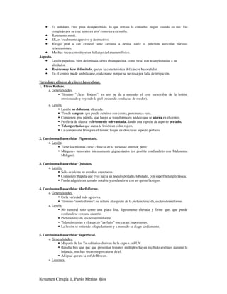 •   Es indoloro. Frec pasa desapercibido, lo que retrasa la consulta: llegan cuando es nec Tto
        complejo por su crec tanto en prof como en extensión.
   • Raramente mmtt.
   • SE, es localmente agresivo y destructivo.
   • Riesgo prof a cav craneal: ubic cercana a órbita, nariz o pabellón auricular. Graves
        repercusiones.
   • Muchas veces constituye un hallazgo del examen físico.
Aspecto.
   • Lesión papulosa, bien delimitada, cérea (blanquecina, como vela) con telangiectasias a su
        alrededor.
   • Rodete muy bien delimitado, que es la característica del cáncer basocelular.
   • En el centro puede umbilicarse, o ulcerarse porque se necrosa por falta de irrigación.

Variedades clínicas de cáncer basocelular.
1. Ulcus Rodens.
      a. Generalidades.
               Término "Ulcus Rodens": en uso pq da a entender el crec inexorable de la lesión,
               erosionando y royendo la piel (recuerda conductas de roedor).
        a. Lesión.
                 Lesión no dolorosa, ulcerada.
                 Tiende sangrar, que puede cubrirse con costra, pero nunca cura.
                 Comienza: peq pápula, que luego se transforma en nódulo que se ulcera en el centro.
                 Periferia de úlcera: es levemente solevantada, dando una especie de aspecto perlado.
                 Telangiectasias que dan a la lesión un color rojizo.
                 La compresión blanquea el tumor, lo que evidencia su aspecto perlado.

2. Carcinoma Basocelular Pigmentado.
      a. Lesión:
               Tiene las mismas caract clínicas de la variedad anterior, pero;
               Márgenes tumorales intensamente pigmentados (es posible confundirlo con Melanoma
               Maligno).

3. Carcinoma Basocelular Quístico.
      a. Lesión.
               Sólo se ulcera en estadíos avanzados.
               Comienzo: Pápula que evol hacia un nódulo perlado, lobulado, con superf telangiectásica.
               Puede adquirir un tamaño notable y confundirse con un quiste benigno.

4. Carcinoma Basocelular Morfeiforme.
      a. Generalidades.
               Es la variedad más agresiva.
               Término "morfeiforme": se refiere al aspecto de la piel endurecida, esclerodermiforme.
      a. Lesión.
               No tumoral sino como una placa lisa, ligeramente elevada y firme que, que puede
               confundirse con una cicatriz.
               Piel endurecida, esclerodermiforme.
               Telangiectasias y el aspecto “perlado” son caract importantes.
               La lesión se extiende solapadamente y a menudo se diagn tardíamente.

5. Carcinoma Basocelular Superficial.
      a. Generalidades.
               Mayoría de los Tu solitarios derivan de la expo a rad UV.
               Resulta frec que pac que presentan lesiones múltiples hayan recibido arsénico durante la
               infancia, muchas veces sin percatarse de el.
               Al igual que en la enf de Bowen.
      a. Lesiones.




Resumen Cirugía II, Pablo Merino Ríos
 