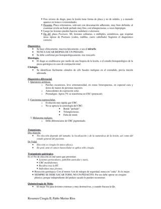 Frec errores de diagn, pues la lesión tiene forma de placa y no de nódulo, y a menudo
               aparece en tronco o extremidades.
               Presenta: Placa eritematosa, solevant con descamación adherente, muy bien definida; al
               examinar revela un borde perlado muy fino, con telangiectasias, a veces hiperpigm.
               Luego las lesiones pueden hacerse nodulares o ulcerarse.
               Dg dif: placa Psoriasis. SE, lesiones solitarias, o múltiples, asimétricas, que respetan
               áreas típicas de Psoriasis (codos, rodillas, cuero cabelludo) Sugieren el diagnóstico
               correcto.

Diagnóstico.
    • Se hace clínicamente, macroscópicamente, o sea al mirarlo.
    • NUNCA SACAR BIOPSIA DE UN PEDAZO.
    • Se debe confirmar por histopatológicamente, tras resecarlo.
Histología.
    • El diagn se establecerse por medio de una biopsia de la lesión, o el estudio histopatológico de la
        pieza quirúrgica en caso de extirpación total.
Citología.
    • Se identifican fácilmente cúmulos de céls basales malignas en el extendido, previa tinción
        adecuada.

Diagnóstico diferencial.
1. Queratosis actínicas.
             o Parches escamosos, leve eritematosidad, en zonas fotoexpuestas, en especial cara y
                  dorso de manos de personas mayores.
             o Antecedentes de exposición solar.
             o Premaligno. Aprox 5% se transforma en CEC (potencial).

2. Carcinoma espinocelular.
            o Evolución más rápida que CBC.
            o No se aprecia la semiología del CBC:
                            • Borde “perlado”.
                            • Telangiectasias.
                            • Falta de mmtt.
   3. Melanoma maligno.
            o Debe diferenciarse de CBC pigmentado.


Tratamiento.
Dra Alarcón:
    • Tto elección depende del tamaño, la localización y de la naturaleza de la lesión, así como del
        estado general del paciente.
Dr Vidal:
    • Elección es cirugía (lo único eficaz).
    • En gral, ante el cáncer basocelular se aplica sólo cirugía.

Tratamiento quirúrgico.
Es el Tto de elección en ind sanos que presentan:
            Lesiones perioculares, pabellón auricular y nariz.
            CBC morfeiformes.
            Recidiva tras la RT.
            Individuos mas jóvenes.
    • Resección quirúrgica: Con al menos 1cm de márgen de seguridad, nunca en "cuña". Es lo mejor.
    • SIEMPRE SE DEBE SACAR TODO, NO UN PEDACITO. Por eso debe operar un cirujano
       plástico, porque independiente del pedazo sacado lo pueden reconstruir.

Quimiocirugía de Mohs.
   • El mejor Tto para lesiones extensas y muy destructivas, y cuando fracasa la Qx.



Resumen Cirugía II, Pablo Merino Ríos
 