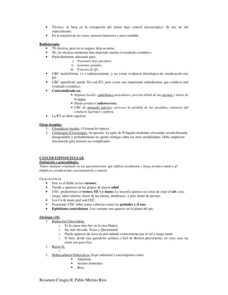 •   Técnica: se basa en la extirpación del tumor bajo control microscópico. Se nec un lab
        especializado.
    •   En la mayoría de los casos: proceso laborioso y poco rentable.

Radioterapia.
   • Tb efectiva, pero no es segura; deja secuelas.
   • SE, las técnicas modernas han mejorado mucho el resultado cosmético.
   • Particularmente adecuada para:
                       i. Pacientes muy ancianos.
                      ii. Lesiones grandes.
                     iii. Fracaso de Qx.
   • CBC morfeiforme: (+-) radiorresistente, y no existe evidencia histológica de erradicación tras
        RT.
   • CBC superficial: puede Tto con RT, pero existe una importante radiodermitis que conlleva mal
        resultado cosmético.
   • Contraindicada en:
                         Algunas localiz: pabellones auriculares, porción distal de las piernas y dorso de
                         la mano.
                         Puede producir radionecrosis.
                         CBC de párpado inferior: provoca la pérdida de las pestañas, estenosis del
                         conducto lagrimal y epífora.
   • La RT no debe repetirse.

Otras terapias.
   1. Citostáticos locales. (5 tiouracilo tópico).
   2. Crioterapia (Criocirugía). (lo quema). La aplic de N líquido mediante criosondas resulta bastante
        desagradable y probablemente no aporta ventajas sobre las otras modalidades. Debe emplearse
        únicamente para tumores no complicados



CÁNCER ESPINOCELULAR.
Definición y generalidades.
Tumor maligno originado en los queratinocitos, que infiltra localmente y luego produce mmtt a gl
linfáticos, produciendo carcinomatosis y muerte.

Características:
   • Frec es el doble en los varones.
   • Tiende a aparecer en los grupos de mayor edad.
   • CEC: predominan en tronco, EE´s y mano. La mayoría aparece en zonas de expo al sol: cara,
        orejas, labio inferior, dorso de las manos, antebrazos, y porc distal de piernas.
   • Los Ca de mano gral son CEC.
   • Ocasional: CEC sobre zonas cubiertas como los genitales y el ano.
   • Epitelioma cuniculatum. Una variante rara aparece en la planta del pie.

Etiología (10).
    1. Radiación Ultravioleta.
             o Es la causa más frec en la raza blanca.
             o Inc más elevada: Texas y Queensland.
             o Puede aparecer de novo en piel dañada cronicamente por el sol y luego mmtt.
             o O bien, desde una queratosis actínica o Enf de Bowen preexistente, en cuyo caso las
                mmtt son poco frec.
    1. Rayos X.
             o
    1. Hidrocarburos Policíclicos. Expo industrial a carcinógenos como:
                        Alquitrán.
                        Aceites minerales.
                        Brea.


Resumen Cirugía II, Pablo Merino Ríos
 