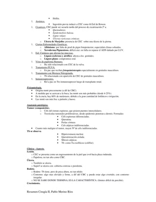 Hollín.
    1.   Arsénico.
                          Ingestión previa inducir a CEC como tb Enf de Bowen.
    1.   Cicatrices. CEC puede ser secuela tardía del proceso de cicatrización 2º a:
                          Quemaduras.
                          Epidermolisis bulosa.
                          Lupus vulgar.
                          Úlceras varicosas crónicas.
             o Ulcera de Marjolin: presencia de CEC sobre una úlcera de la pierna.
    1.   Ciertas Enfermedades Genéticas.
             o Albinismo: por falta de prod de pigm fotoprotector, especialmt climas soleados.
             o Xeroderma Pigmentoso. déficit enz: en falla en reparar el ADN dañado por LUV.
    1.   Enf. Cutáneas que afectan las mucosas.
             o Liquen escleroso y atrófico: afecta a los genitales.
             o Liquen plano: compromiso oral.
    1.   Virus de papiloma Humano.
             o Ha sido relacionado con CEC de la vulva.
    1.   Tratamiento PUVA.
             o En pac que reciben fotoquimioterapia especialmente en genitales masculinos.
    1.   Tratamiento con Mostaza Nitrogenada.
             o Tb relacionada con aparición de CEC de genitales masculinos.
    1.   Inmunosupresores.
             o Rel a pac en Tto inmunosupresor luego de transplante renal.

Fisiopatología.
    • Origina mmtt precozmente (a dif de CBC).
    • A medida que se acercan a la boca, las mmtt son más probables (desde 4-25%).
    • En la encía, hay 60% de metástasis, debido a la gran cantidad de linfáticos e irrigación.
    • Las mmtt son más frec a pulmón y hueso.

Anatomía patológica.
Tumor (composición).
            o Céls del estrato espinoso, que poseen puentes intercelulares.
            o Travéculas tumorales proliferativas, desde epidermis penetran a dermis. Formadas:
                            • Céls espinosas diferenciadas.
                            • Queratina.
                            • Perlas córneas.
                            • Cels atípicas indiferenciadas.
    • Cuanto más maligno el tumor, mayor Nº de céls indiferenciadas.
Tb se observa.
                            • Hipercromasia nuclear.
                            • Queratinización aislada.
                            • Mitosis atípicas.
                            • Tb: como Tu exofíticos (coliflor).

Clínica - Aspecto.
Lesión.
    o CEC se presenta como un engrosamiento de la piel que evol hacia placa indurada.
    o Papulosa, no tan alto como CBC.
Úlcera.
    o También se ulcera.
    o Superf se ulcera con: cubierta costrosa o purulenta.
Rodete.
    o Rodete: Tb tiene, pero de poca altura, no tan nítido.
    o Contorno: algo mas elevado y firme, a dif del CBC y puede estar algo evertido, con contorno
      irregular.
    o NO SE SABE DONDE TERMINA; ES LA CARACTERÍSTICA. (límites difícil de percibir).
Crecimiento.


Resumen Cirugía II, Pablo Merino Ríos
 