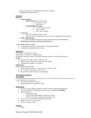 o Crece en extensión y en profundidad tornándose fijo y nodular.
    o Se difunden sin poderlos percibir

Pronóstico.
Influyen:
    1. Lesión precedente.
            o Mmtt raramente: Si se instala sobre:
                              • Queratosis actínica.
                              • Enf de Bowen.
            o Más posibilidades de mmtt:
                              • Los que aparecen de novo.
                              • Sobre cicatrices.
                              • Sobre tejido irradiado.
    1. Localización.
            o Frec mmtt: Pabellón auricular o labio.
            o Otras que mmtt: sobre genitales o el ano, incluso las originadas de Enf de Bowen.
    1. Grado de diferenciación.
            o CEC bien diferenciado presenta mejor pronóstico que uno mal diferenciado.
    1. Profundidad de la lesión en el momento del diagnóstico.

ALTA POSIBILIDAD DE MMTT:
   • Las que aparecen de novo, sobre cicatrices, o sobre tejido irradiado.
   • Las ubicadas en pabellón auricular o labio.

Tratamiento.
El CEC debe ser manejado en equipo:
Dermatólogo + Cir plástico + radioterapeuta.
Tto depende: naturaleza, tamaño, localización, presencia de mmtt, y Estado gral del paciente.
Cirugía.
    • Elección. SE, la RT es eficaz en muchos casos.
    • Debido a mmtt, obliga a hacer resecciones más amplias,
    • Se deben buscar ganglios, y resecarlos.
Radioterapia
Grados de diferenciación celular.
    • Mientras más parecida a la célula madre, más sensible a la RT.
    • Ej: "muy dif", "diferenciado", "poco dif", etc.
    • El poco diferenciado anda mejor con radioterapia.

 MELANOMA CUTÁNEO.
Generalidades.
Ca de piel mortal, derivado de los melanocitos, tal tez excesiva radiación UV, y que puede metastizar ya
sea por vía linfática o hematógena.
    • Son el peor de todos los cánceres.
    • Basta melanoma de 3mm para hacer mmtt.

Epidemiología.
    • Inc aún no tan alta, SE ha aumentado, así tb las consultas sobre lesiones potenciales.
    • Tasa má alta mundial: Queensland, Australia, con inc de 40 casos por 100.000.
    • MM se desarrolla:
            o 10% en piel normal.
            o 10-20% sobre Léntigo Maligno (latencia 14.5 años).
            o 20-30% sobre un nevus pigm presente durante años.
    • en 1-7% de los casos de MM existe tendencia familiar.
    • Mujeres: más frec en cara y piernas.
    • Varones: más frec en tronco.

Etiología.
    1. LUV.


Resumen Cirugía II, Pablo Merino Ríos
 
