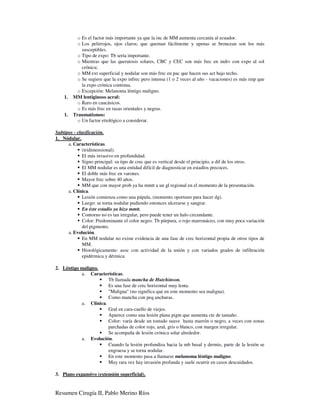 o Es el factor más importante ya que la inc de MM aumenta cercanía al ecuador.
           o Los pelirrojos, ojos claros; que queman fácilmente y apenas se broncean son los más
             susceptibles.
           o Tipo de expo: Tb sería importante.
           o Mientras que las queratosis solares, CBC y CEC son más frec en indiv con expo al sol
             crónica;
           o MM ext superficial y nodular son más frec en pac que hacen sus act bajo techo.
           o Se sugiere que la expo infrec pero intensa (1 o 2 veces al año - vacaciones) es más imp que
             la expo crónica continua.
           o Excepción: Melanoma léntigo maligno.
    1.   MM lentiginoso acral:
           o Raro en caucásicos.
           o Es más frec en razas orientales y negras.
    1.   Traumatismos:
           o Un factor etiológico a considerar.

Subtipos - clasificación.
1. Nódular.
      a. Características.
              (tridimensional).
              El más invasivo en profundidad.
              Signo principal: su tipo de crec que es vertical desde el principio, a dif de los otros.
              El MM nodular es una entidad difícil de diagnosticar en estadíos precoces.
              El doble más frec en varones.
              Mayor frec sobre 40 años.
              MM que con mayor prob ya ha mmtt a un gl regional en el momento de la presentación.
      a. Clínica.
              Lesión comienza como una pápula, (momento oportuno para hacer dg).
              Luego: se torna nodular pudiendo entonces ulcerarse y sangrar.
              En éste estadío ya hizo mmtt.
              Contorno no es tan irregular, pero puede tener un halo circundante.
              Color: Predominante el color negro. Tb púrpura, o rojo marronáceo, con muy poca variación
              del pigmento.
      a. Evolución.
              En MM nodular no existe evidencia de una fase de crec horizontal propia de otros tipos de
              MM.
              Histológicamente: asoc con actividad de la unión y con variados grados de infiltración
              epidérmica y dérmica.

2. Léntigo maligno.
           a. Características.
                       Tb llamada mancha de Hutchinson.
                       Es una fase de crec horizontal muy lenta.
                       "Maligna" (no significa que en este momento sea maligna).
                       Como mancha con peq anchuras.
           a. Clínica.
                       Gral en cara-cuello de viejos.
                       Aparece como una lesión plana pigm que aumenta cte de tamaño.
                       Color: varía desde un tostado suave hasta marrón o negro, a veces con zonas
                       parchadas de color rojo, azul, gris o blanco, con margen irregular.
                       Se acompaña de lesión crónica solar alrededor.
           a. Evolución.
                       Cuando la lesión profundiza hacia la mb basal y dermis, parte de la lesión se
                       engruesa y se torna nodular.
                       En este momento pasa a llamarse melanoma léntigo maligno.
                       Muy rara vez hay invasión profunda y suele ocurrir en casos descuidados.

3. Plano expansivo (extensión superficial).


Resumen Cirugía II, Pablo Merino Ríos
 