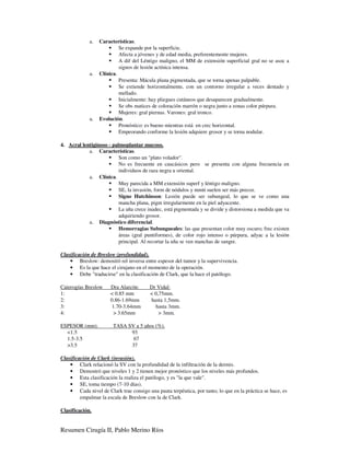 a.   Características.
                           Se expande por la superficie.
                           Afecta a jóvenes y de edad media, preferentemente mujeres.
                           A dif del Léntigo maligno, el MM de extensión superficial gral no se asoc a
                           signos de lesión actínica intensa.
             a.   Clínica.
                           Presenta: Mácula plana pigmentada, que se torna apenas palpable.
                           Se extiende horizontalmente, con un contorno irregular a veces dentado y
                           mellado.
                           Inicialmente: hay pliegues cutáneos que desaparecen gradualmente.
                           Se obs matices de coloración marrón o negra junto a zonas color púrpura.
                           Mujeres: gral piernas. Varones: gral tronco.
             a.   Evolución.
                           Pronóstico: es bueno mientras está en crec horizontal.
                           Empeorando conforme la lesión adquiere grosor y se torna nodular.

4. Acral lentiginoso - palmoplantar mucoso.
            a. Características.
                          Son como un "plato volador".
                          No es frecuente en caucásicos pero se presenta con alguna frecuencia en
                          individuos de raza negra u oriental.
            a. Clínica.
                          Muy parecida a MM extensión superf y léntigo maligno.
                          SE, la invasión, form de nódulos y mmtt suelen ser más precoz.
                          Signo Hutchinson: Lesión puede ser subungeal, lo que se ve como una
                          mancha plana, pigm irregularmente en la piel adyacente.
                          La uña crece inadec, está pigmentada y se divide y distorsiona a medida que va
                          adquiriendo grosor.
            a. Diagnóstico diferencial.
                          Hemorragias Subungueales: las que presentan color muy oscuro; frec existen
                          áreas (gral puntiformes), de color rojo intenso o púrpura, adyac a la lesión
                          principal. Al recortar la uña se ven manchas de sangre.

Clasificación de Breslow (profundidad).
    • Breslow: demostró rel inversa entre espesor del tumor y la supervivencia.
    • Es la que hace el cirujano en el momento de la operación.
    • Debe "traducirse" en la clasificación de Clark, que la hace el patólogo.

Caterogías Breslow     Dra Alarcón:      Dr Vidal:
1:                     < 0.85 mm         < 0,75mm.
2:                     0.86-1.69mm       hasta 1,5mm.
3:                      1.70-3.64mm        hasta 3mm.
4:                       > 3.65mm            > 3mm.

ESPESOR (mm).           TASA SV a 5 años (%).
  <1.5                        93
  1.5-3.5                      67
  >3.5                        37

Clasificación de Clark (invasión).
    • Clark relacionó la SV con la profundidad de la infiltración de la dermis.
    • Demostró que niveles 1 y 2 tienen mejor pronóstico que los niveles más profundos.
    • Esta clasificación la realiza el patólogo, y es "la que vale".
    • SE, toma tiempo (7-10 días).
    • Cada nivel de Clark trae consigo una pauta terpéutica, por tanto, lo que en la práctica se hace, es
         empalmar la escala de Breslow con la de Clark.

Clasificación.


Resumen Cirugía II, Pablo Merino Ríos
 