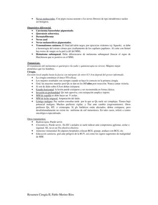 •   Nevus moluscoides. Con pigm escasa-ausente o los nevus fibrosos de tipo intradérmico suelen
        ser benignos.

Diagnóstico diferencial.
    • Carcinoma basocelular pigmentado.
    • Queratosis seborreica.
    • Dermatofibroma
    • Nevus azul
    • Nevus melanocíticos pigmentados.
    • Traumatismos cutáneos. El Sínd del talón negro, por ejercicios violentos (ej: Squash), se debe
        a hemorragia del estrato córneo por cizallamiento de los capilares papilares. Al corte con bísturí
        hay restos de sangre en la piel (a dif del MM).
    • Hematoma subungueal. Debe diferenciarse de melanoma subungueal (buscar el signo de
        Hutchinson que es positivo en el MM).

Tratamiento.
El tratamiento del melanoma es quirúrgico (la radio y quimioterapia no sirven). Mujeres mejor
pronóstico que los hombres.
Cirugía.
Excisión local amplia hasta la fascia con márgenes de entre 0.5-3cm depend del grosor informado.
     • La cirugía constituye el único TTo eficaz.
     • Los mejores resultados son siempre cuando se hace lo correcto en la primera cirugía.
     • Gral, las mayores muertes post Qx se dan en los 3-5 años post resección. Nunca cantar victoria.
     • Si son de diám sobre 0.5cm deben extirparse.
     • Estadío horizontal: la lesión puede extirparse y ser reconstruída en forma clásica.
     • Invasión en profundidad: Qx más agresiva, con extirpación amplia e injerto.
     • MM de espalda:se debe hacer un V axilar..
     • MM de lecho ungueal: Amputación del dedo.
     • Léntigo maligno: Pac suelen consultar tarde por lo que su Qx suele ser complejas. Tienen bajo
         potencial maligno; Muchos prefieren vigilar, y Ttar ante cambio (engrosamiento). Otros
         prefieren Qx, RT, o crioterapia. Si gls linfáticos están afectados, deben extirparse, pero
         desafortunadamente no existe tto uniforme de enf metastásica. En tales casos, referir a centro
         oncológico especializado.

Otros tratamientos:
    • Radioterapia. Puede servir.
    • Citostáticos. Puede servir.. En EE´s aislados se suele indicar ante compromiso gglionar, axilar o
         inguinal. SE, no es un Tto efectivo efectivo.
    • Aumentar inmunidad. En algunos hospitales colocan BCG, grataje, arañazo con BCG, etc.
    • Educación sanitaria. gral ante peligros de la RUV, así como los signos sugerentes de malignidad
         de MM.




Resumen Cirugía II, Pablo Merino Ríos
 