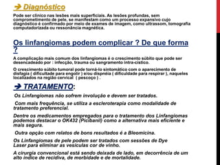.
 Diagnóstico
Pode ser clínico nas lesões mais superficiais. As lesões profundas, sem
comprometimento de pele, se manifestam como um processo expansivo cujo
diagnóstico é confirmado por meio de exames de imagem, como ultrassom, tomografia
computadorizada ou ressonância magnética.
Os linfangiomas podem complicar ? De que forma
?
A complicação mais comum dos linfangiomas é o crescimento súbito que pode ser
desencadeado por : infecção, trauma ou sangramento intra-cístico.
O crescimento súbito tumoral pode torná-lo sintomático com o aparecimento de
disfagia ( dificultade para engolir ) e/ou dispnéia ( dificuldade para respirar ), naqueles
localizados na região cervical ( pescoço ) .
 TRATAMENTO:
Os Linfangiomas não sofrem involução e devem ser tratados.
Com mais frequência, se utiliza a escleroterapia como modalidade de
tratamento preferencial.
Dentre os medicamentos empregados para o tratamento dos Linfangiomas
podemos destacar o OK432 (Picibanil) como a alternativa mais eficiente e
mais segura.
Outra opção com relatos de bons resultados é a Bleomicina.
Os Linfangiomas de pele podem ser tratados com sessões de Dye
Laser para eliminar as vesículas cor de vinho.
A cirurgia convencional está sendo deixada de lado, em decorrência de um
alto índice de recidiva, de morbidade e de mortalidade.
 