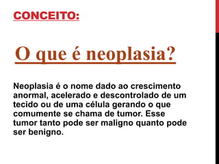 CONCEITO:
O que é neoplasia?
Neoplasia é o nome dado ao crescimento
anormal, acelerado e descontrolado de um
tecido ou de uma célula gerando o que
comumente se chama de tumor. Esse
tumor tanto pode ser maligno quanto pode
ser benigno.
 