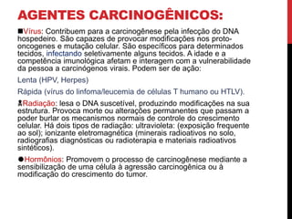 AGENTES CARCINOGÊNICOS:
Vírus: Contribuem para a carcinogênese pela infecção do DNA
hospedeiro. São capazes de provocar modificações nos proto-
oncogenes e mutação celular. São específicos para determinados
tecidos, infectando seletivamente alguns tecidos. A idade e a
competência imunológica afetam e interagem com a vulnerabilidade
da pessoa a carcinógenos virais. Podem ser de ação:
Lenta (HPV, Herpes)
Rápida (vírus do linfoma/leucemia de células T humano ou HTLV).
Radiação: lesa o DNA suscetível, produzindo modificações na sua
estrutura. Provoca morte ou alterações permanentes que passam a
poder burlar os mecanismos normais de controle do crescimento
celular. Há dois tipos de radiação: ultravioleta: (exposição frequente
ao sol); ionizante eletromagnética (minerais radioativos no solo,
radiografias diagnósticas ou radioterapia e materiais radioativos
sintéticos).
Hormônios: Promovem o processo de carcinogênese mediante a
sensibilização de uma célula à agressão carcinogênica ou à
modificação do crescimento do tumor.
 