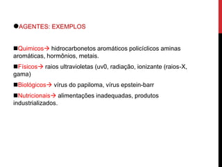 .AGENTES: EXEMPLOS
Quimicos hidrocarbonetos aromáticos policíclicos aminas
aromáticas, hormônios, metais.
Físicos raios ultravioletas (uv0, radiação, ionizante (raios-X,
gama)
Biológicos vírus do papiloma, vírus epstein-barr
Nutricionais alimentações inadequadas, produtos
industrializados.
 