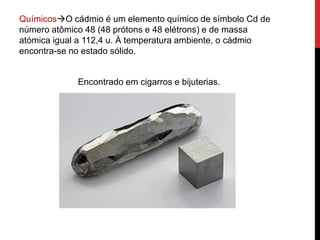 .
QuímicosO cádmio é um elemento químico de símbolo Cd de
número atômico 48 (48 prótons e 48 elétrons) e de massa
atómica igual a 112,4 u. À temperatura ambiente, o cádmio
encontra-se no estado sólido.
Encontrado em cigarros e bijuterias.
 